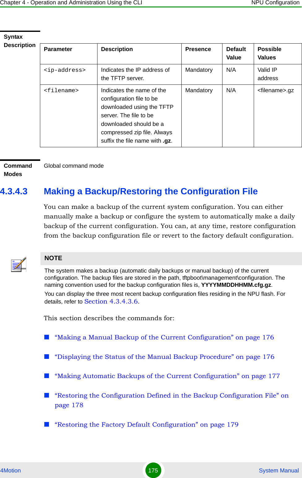 Chapter 4 - Operation and Administration Using the CLI NPU Configuration4Motion 175  System Manual4.3.4.3 Making a Backup/Restoring the Configuration FileYou can make a backup of the current system configuration. You can either manually make a backup or configure the system to automatically make a daily backup of the current configuration. You can, at any time, restore configuration from the backup configuration file or revert to the factory default configuration. This section describes the commands for:“Making a Manual Backup of the Current Configuration” on page 176“Displaying the Status of the Manual Backup Procedure” on page 176“Making Automatic Backups of the Current Configuration” on page 177“Restoring the Configuration Defined in the Backup Configuration File” on page 178“Restoring the Factory Default Configuration” on page 179Syntax Description Parameter Description Presence Default ValuePossible Values&lt;ip-address&gt; Indicates the IP address of the TFTP server.Mandatory N/A Valid IP address&lt;filename&gt; Indicates the name of the configuration file to be downloaded using the TFTP server. The file to be downloaded should be a compressed zip file. Always suffix the file name with .gz.Mandatory N/A &lt;filename&gt;.gzCommand ModesGlobal command modeNOTEThe system makes a backup (automatic daily backups or manual backup) of the current configuration. The backup files are stored in the path, tftpboot\management\configuration. The naming convention used for the backup configuration files is, YYYYMMDDHHMM.cfg.gz.You can display the three most recent backup configuration files residing in the NPU flash. For details, refer to Section 4.3.4.3.6.
