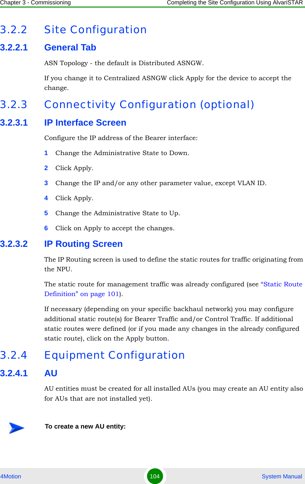 Chapter 3 - Commissioning Completing the Site Configuration Using AlvariSTAR4Motion 104  System Manual3.2.2 Site Configuration3.2.2.1 General TabASN Topology - the default is Distributed ASNGW. If you change it to Centralized ASNGW click Apply for the device to accept the change.3.2.3 Connectivity Configuration (optional)3.2.3.1 IP Interface ScreenConfigure the IP address of the Bearer interface:1Change the Administrative State to Down.2Click Apply.3Change the IP and/or any other parameter value, except VLAN ID.4Click Apply.5Change the Administrative State to Up.6Click on Apply to accept the changes.3.2.3.2 IP Routing ScreenThe IP Routing screen is used to define the static routes for traffic originating from the NPU.The static route for management traffic was already configured (see “Static Route Definition” on page 101). If necessary (depending on your specific backhaul network) you may configure additional static route(s) for Bearer Traffic and/or Control Traffic. If additional static routes were defined (or if you made any changes in the already configured static route), click on the Apply button.3.2.4 Equipment Configuration3.2.4.1 AUAU entities must be created for all installed AUs (you may create an AU entity also for AUs that are not installed yet).To create a new AU entity: