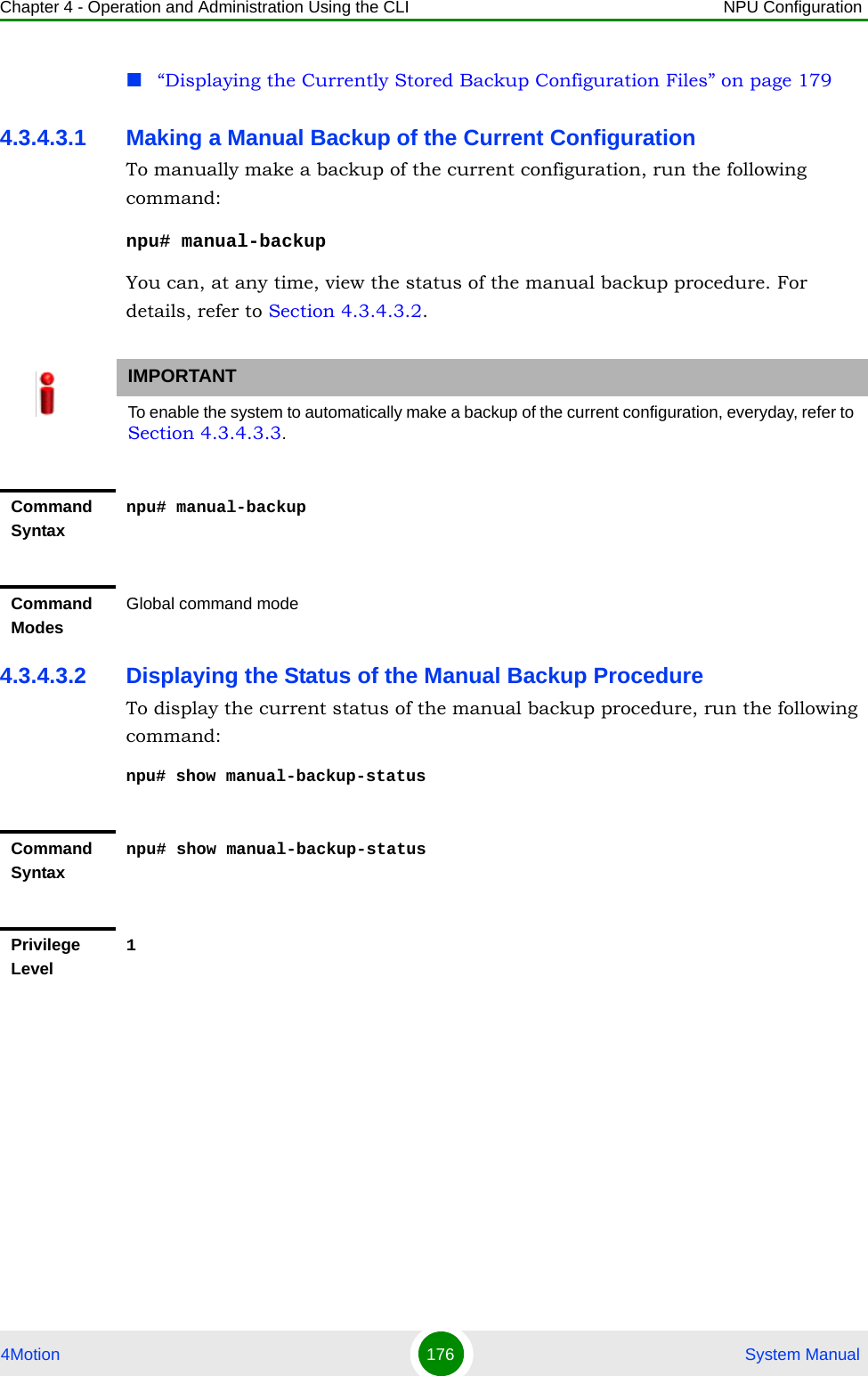 Chapter 4 - Operation and Administration Using the CLI NPU Configuration4Motion 176  System Manual“Displaying the Currently Stored Backup Configuration Files” on page 1794.3.4.3.1 Making a Manual Backup of the Current ConfigurationTo manually make a backup of the current configuration, run the following command:npu# manual-backupYou can, at any time, view the status of the manual backup procedure. For details, refer to Section 4.3.4.3.2.4.3.4.3.2 Displaying the Status of the Manual Backup ProcedureTo display the current status of the manual backup procedure, run the following command:npu# show manual-backup-statusIMPORTANTTo enable the system to automatically make a backup of the current configuration, everyday, refer to Section 4.3.4.3.3.Command Syntaxnpu# manual-backupCommand ModesGlobal command modeCommand Syntaxnpu# show manual-backup-statusPrivilege Level1