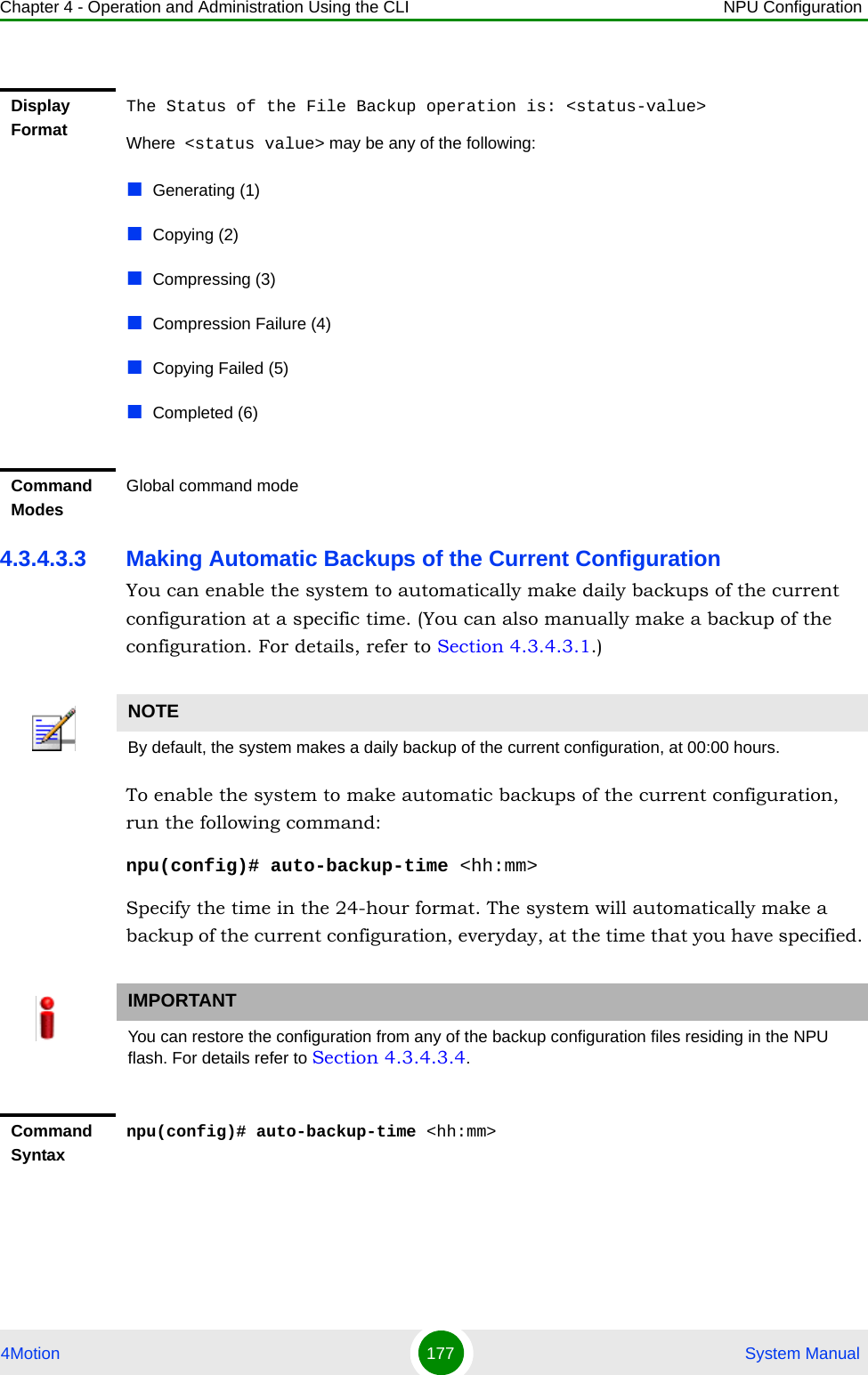 Chapter 4 - Operation and Administration Using the CLI NPU Configuration4Motion 177  System Manual4.3.4.3.3 Making Automatic Backups of the Current ConfigurationYou can enable the system to automatically make daily backups of the current configuration at a specific time. (You can also manually make a backup of the configuration. For details, refer to Section 4.3.4.3.1.) To enable the system to make automatic backups of the current configuration, run the following command:npu(config)# auto-backup-time &lt;hh:mm&gt;Specify the time in the 24-hour format. The system will automatically make a backup of the current configuration, everyday, at the time that you have specified. Display FormatThe Status of the File Backup operation is: &lt;status-value&gt;Where  &lt;status value&gt; may be any of the following:Generating (1)Copying (2)Compressing (3)Compression Failure (4)Copying Failed (5)Completed (6)Command ModesGlobal command modeNOTEBy default, the system makes a daily backup of the current configuration, at 00:00 hours.IMPORTANTYou can restore the configuration from any of the backup configuration files residing in the NPU flash. For details refer to Section 4.3.4.3.4.Command Syntaxnpu(config)# auto-backup-time &lt;hh:mm&gt;