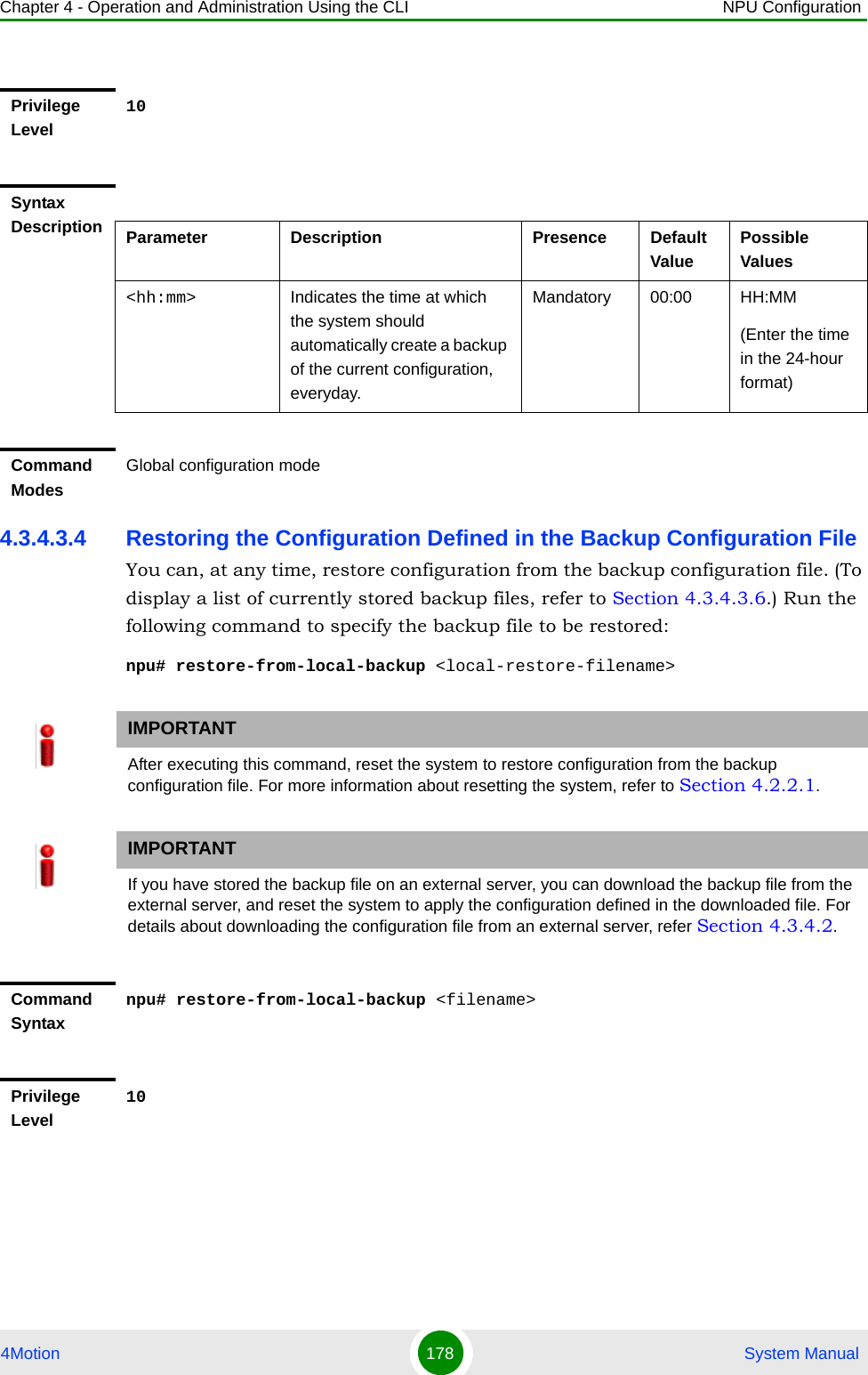 Chapter 4 - Operation and Administration Using the CLI NPU Configuration4Motion 178  System Manual4.3.4.3.4 Restoring the Configuration Defined in the Backup Configuration FileYou can, at any time, restore configuration from the backup configuration file. (To display a list of currently stored backup files, refer to Section 4.3.4.3.6.) Run the following command to specify the backup file to be restored:npu# restore-from-local-backup &lt;local-restore-filename&gt;Privilege Level10Syntax Description Parameter Description Presence Default ValuePossible Values&lt;hh:mm&gt; Indicates the time at which the system should automatically create a backup of the current configuration, everyday.Mandatory 00:00 HH:MM(Enter the time in the 24-hour format)Command ModesGlobal configuration modeIMPORTANTAfter executing this command, reset the system to restore configuration from the backup configuration file. For more information about resetting the system, refer to Section 4.2.2.1.IMPORTANTIf you have stored the backup file on an external server, you can download the backup file from the external server, and reset the system to apply the configuration defined in the downloaded file. For details about downloading the configuration file from an external server, refer Section 4.3.4.2.Command Syntaxnpu# restore-from-local-backup &lt;filename&gt;Privilege Level10