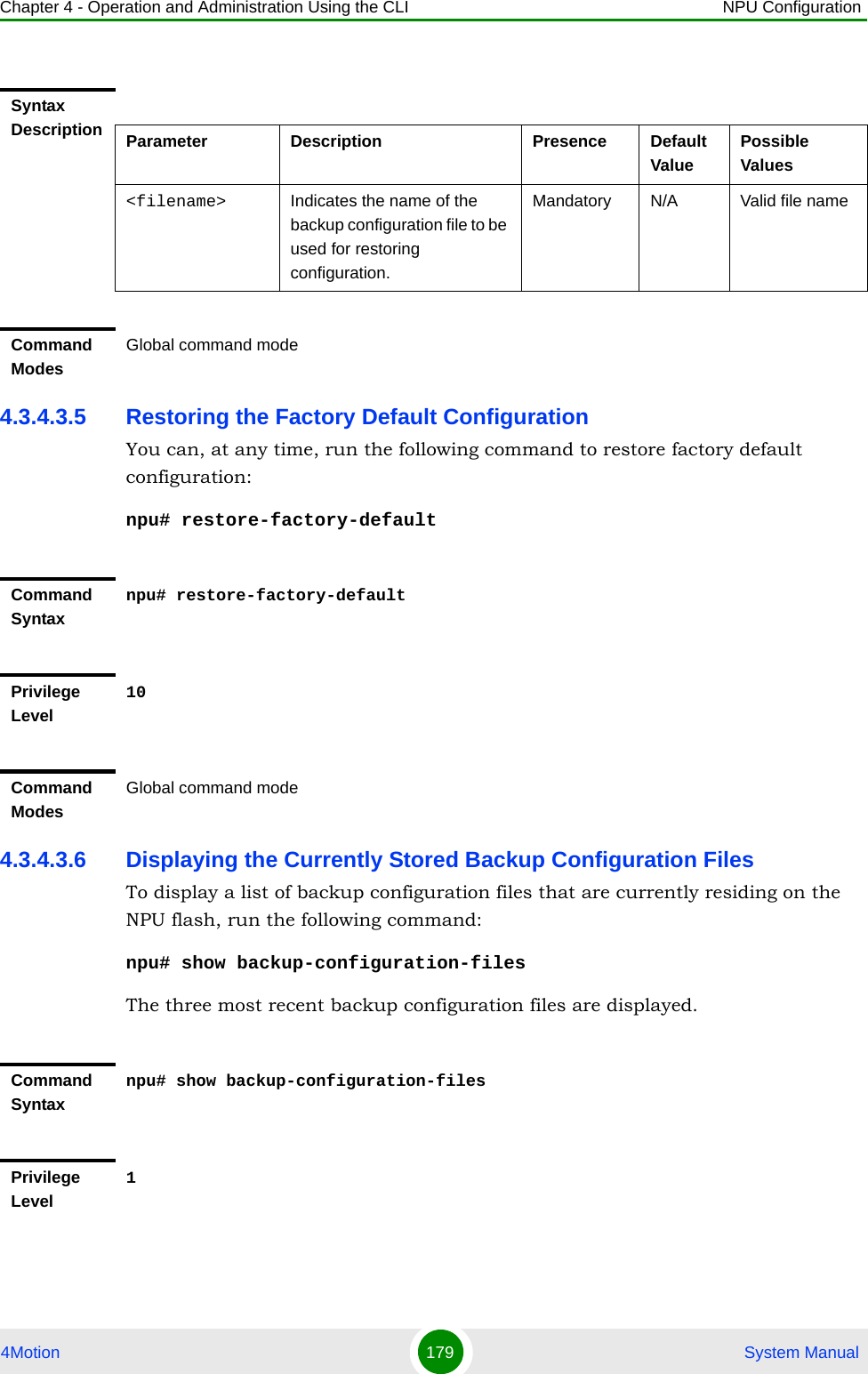 Chapter 4 - Operation and Administration Using the CLI NPU Configuration4Motion 179  System Manual4.3.4.3.5 Restoring the Factory Default ConfigurationYou can, at any time, run the following command to restore factory default configuration:npu# restore-factory-default4.3.4.3.6 Displaying the Currently Stored Backup Configuration FilesTo display a list of backup configuration files that are currently residing on the NPU flash, run the following command:npu# show backup-configuration-filesThe three most recent backup configuration files are displayed.Syntax Description Parameter Description Presence Default ValuePossible Values&lt;filename&gt; Indicates the name of the backup configuration file to be used for restoring configuration.Mandatory N/A Valid file nameCommand ModesGlobal command modeCommand Syntaxnpu# restore-factory-defaultPrivilege Level10Command ModesGlobal command modeCommand Syntaxnpu# show backup-configuration-filesPrivilege Level1