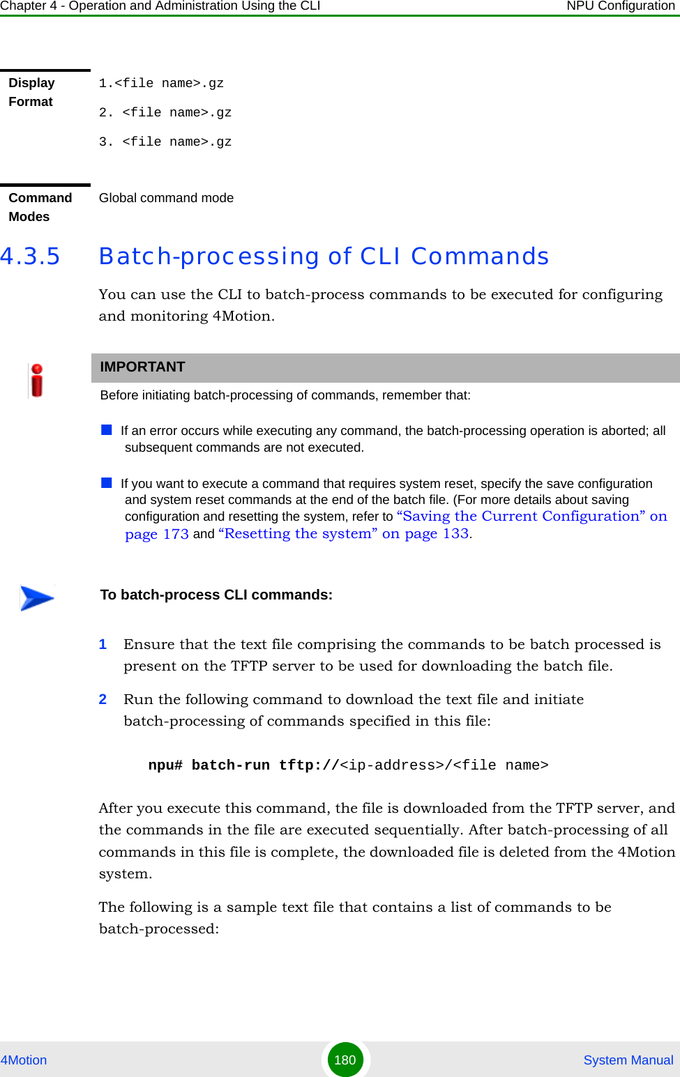 Chapter 4 - Operation and Administration Using the CLI NPU Configuration4Motion 180  System Manual4.3.5 Batch-processing of CLI CommandsYou can use the CLI to batch-process commands to be executed for configuring and monitoring 4Motion.1Ensure that the text file comprising the commands to be batch processed is present on the TFTP server to be used for downloading the batch file. 2Run the following command to download the text file and initiate batch-processing of commands specified in this file:npu# batch-run tftp://&lt;ip-address&gt;/&lt;file name&gt;After you execute this command, the file is downloaded from the TFTP server, and the commands in the file are executed sequentially. After batch-processing of all commands in this file is complete, the downloaded file is deleted from the 4Motion system.The following is a sample text file that contains a list of commands to be batch-processed:Display Format1.&lt;file name&gt;.gz2. &lt;file name&gt;.gz3. &lt;file name&gt;.gzCommand ModesGlobal command modeIMPORTANTBefore initiating batch-processing of commands, remember that:If an error occurs while executing any command, the batch-processing operation is aborted; all subsequent commands are not executed.If you want to execute a command that requires system reset, specify the save configuration and system reset commands at the end of the batch file. (For more details about saving configuration and resetting the system, refer to “Saving the Current Configuration” on page 173 and “Resetting the system” on page 133.To batch-process CLI commands: