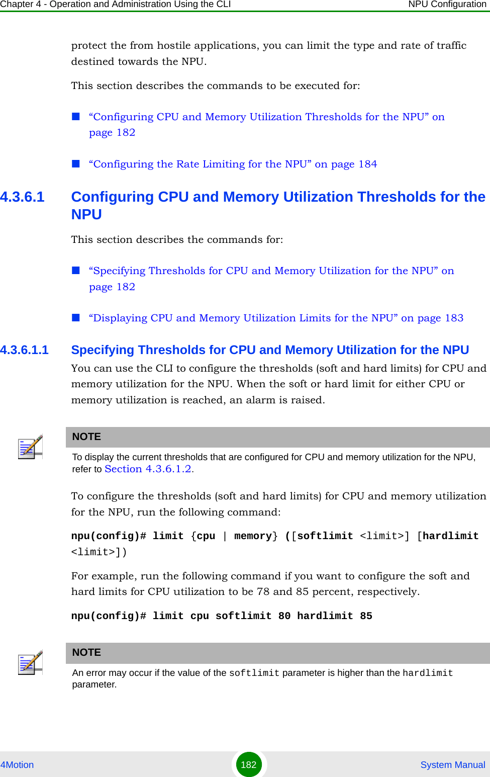 Chapter 4 - Operation and Administration Using the CLI NPU Configuration4Motion 182  System Manualprotect the from hostile applications, you can limit the type and rate of traffic destined towards the NPU. This section describes the commands to be executed for:“Configuring CPU and Memory Utilization Thresholds for the NPU” on page 182“Configuring the Rate Limiting for the NPU” on page 1844.3.6.1 Configuring CPU and Memory Utilization Thresholds for the NPUThis section describes the commands for:“Specifying Thresholds for CPU and Memory Utilization for the NPU” on page 182“Displaying CPU and Memory Utilization Limits for the NPU” on page 1834.3.6.1.1 Specifying Thresholds for CPU and Memory Utilization for the NPUYou can use the CLI to configure the thresholds (soft and hard limits) for CPU and memory utilization for the NPU. When the soft or hard limit for either CPU or memory utilization is reached, an alarm is raised.To configure the thresholds (soft and hard limits) for CPU and memory utilization for the NPU, run the following command:npu(config)# limit {cpu | memory} ([softlimit &lt;limit&gt;] [hardlimit &lt;limit&gt;])For example, run the following command if you want to configure the soft and hard limits for CPU utilization to be 78 and 85 percent, respectively.npu(config)# limit cpu softlimit 80 hardlimit 85NOTETo display the current thresholds that are configured for CPU and memory utilization for the NPU, refer to Section 4.3.6.1.2.NOTEAn error may occur if the value of the softlimit parameter is higher than the hardlimit parameter. 