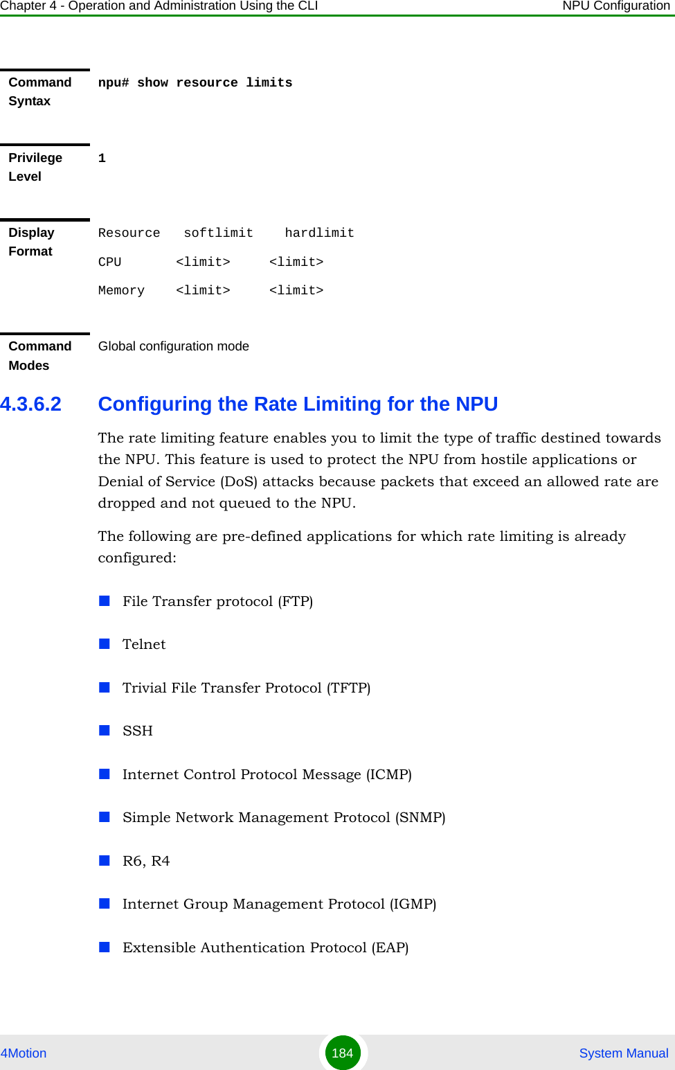 Chapter 4 - Operation and Administration Using the CLI NPU Configuration4Motion 184  System Manual4.3.6.2 Configuring the Rate Limiting for the NPUThe rate limiting feature enables you to limit the type of traffic destined towards the NPU. This feature is used to protect the NPU from hostile applications or Denial of Service (DoS) attacks because packets that exceed an allowed rate are dropped and not queued to the NPU.The following are pre-defined applications for which rate limiting is already configured:File Transfer protocol (FTP)TelnetTrivial File Transfer Protocol (TFTP)SSHInternet Control Protocol Message (ICMP)Simple Network Management Protocol (SNMP)R6, R4Internet Group Management Protocol (IGMP)Extensible Authentication Protocol (EAP)Command Syntaxnpu# show resource limitsPrivilege Level1Display FormatResource   softlimit    hardlimitCPU       &lt;limit&gt;     &lt;limit&gt; Memory    &lt;limit&gt;     &lt;limit&gt; Command ModesGlobal configuration mode