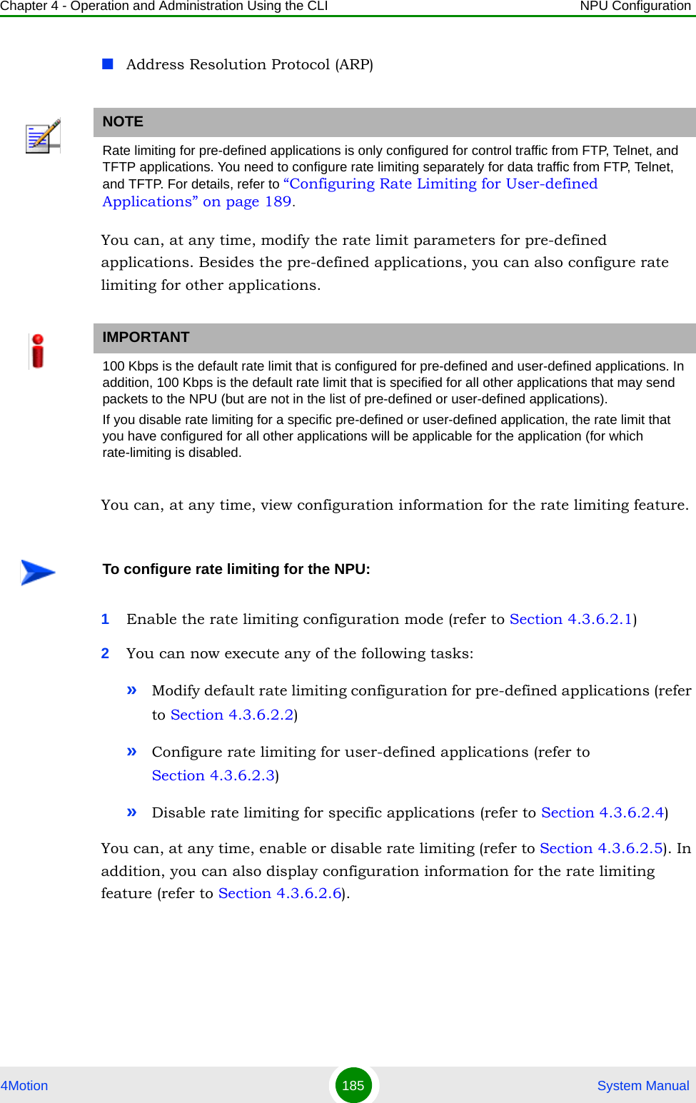 Chapter 4 - Operation and Administration Using the CLI NPU Configuration4Motion 185  System ManualAddress Resolution Protocol (ARP)You can, at any time, modify the rate limit parameters for pre-defined applications. Besides the pre-defined applications, you can also configure rate limiting for other applications.You can, at any time, view configuration information for the rate limiting feature. 1Enable the rate limiting configuration mode (refer to Section 4.3.6.2.1)2You can now execute any of the following tasks:»Modify default rate limiting configuration for pre-defined applications (refer to Section 4.3.6.2.2)»Configure rate limiting for user-defined applications (refer to Section 4.3.6.2.3)»Disable rate limiting for specific applications (refer to Section 4.3.6.2.4)You can, at any time, enable or disable rate limiting (refer to Section 4.3.6.2.5). In addition, you can also display configuration information for the rate limiting feature (refer to Section 4.3.6.2.6).NOTERate limiting for pre-defined applications is only configured for control traffic from FTP, Telnet, and TFTP applications. You need to configure rate limiting separately for data traffic from FTP, Telnet, and TFTP. For details, refer to “Configuring Rate Limiting for User-defined Applications” on page 189. IMPORTANT100 Kbps is the default rate limit that is configured for pre-defined and user-defined applications. In addition, 100 Kbps is the default rate limit that is specified for all other applications that may send packets to the NPU (but are not in the list of pre-defined or user-defined applications).If you disable rate limiting for a specific pre-defined or user-defined application, the rate limit that you have configured for all other applications will be applicable for the application (for which rate-limiting is disabled.To configure rate limiting for the NPU: