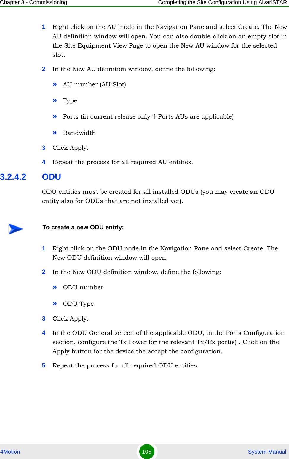 Chapter 3 - Commissioning Completing the Site Configuration Using AlvariSTAR4Motion 105  System Manual1Right click on the AU lnode in the Navigation Pane and select Create. The New AU definition window will open. You can also double-click on an empty slot in the Site Equipment View Page to open the New AU window for the selected slot.2In the New AU definition window, define the following:»AU number (AU Slot)»Type»Ports (in current release only 4 Ports AUs are applicable)»Bandwidth3Click Apply.4Repeat the process for all required AU entities.3.2.4.2 ODUODU entities must be created for all installed ODUs (you may create an ODU entity also for ODUs that are not installed yet).1Right click on the ODU node in the Navigation Pane and select Create. The New ODU definition window will open.2In the New ODU definition window, define the following:»ODU number »ODU Type3Click Apply.4In the ODU General screen of the applicable ODU, in the Ports Configuration section, configure the Tx Power for the relevant Tx/Rx port(s) . Click on the Apply button for the device the accept the configuration. 5Repeat the process for all required ODU entities.To create a new ODU entity: