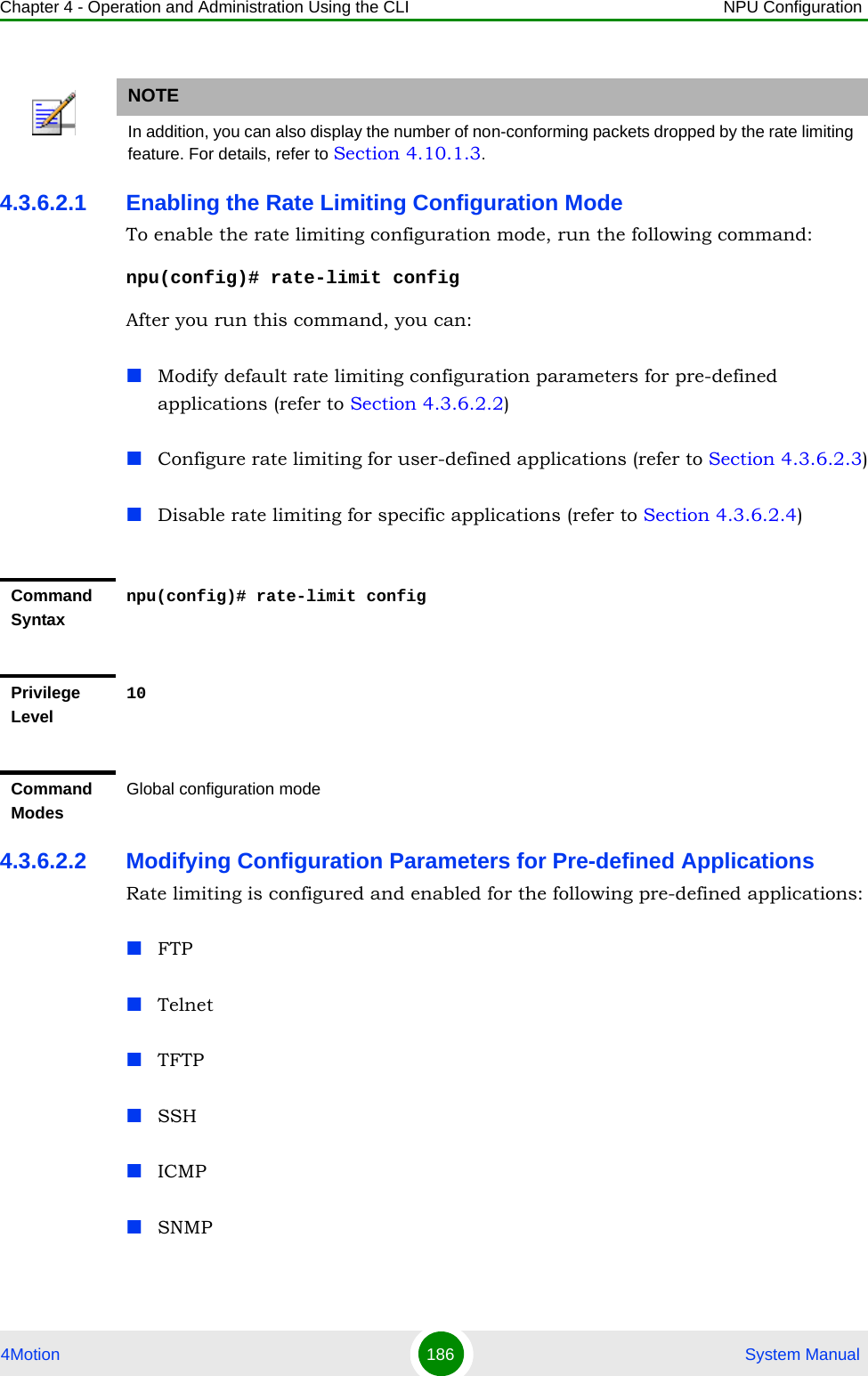 Chapter 4 - Operation and Administration Using the CLI NPU Configuration4Motion 186  System Manual4.3.6.2.1 Enabling the Rate Limiting Configuration ModeTo enable the rate limiting configuration mode, run the following command:npu(config)# rate-limit configAfter you run this command, you can:Modify default rate limiting configuration parameters for pre-defined applications (refer to Section 4.3.6.2.2)Configure rate limiting for user-defined applications (refer to Section 4.3.6.2.3)Disable rate limiting for specific applications (refer to Section 4.3.6.2.4)4.3.6.2.2 Modifying Configuration Parameters for Pre-defined ApplicationsRate limiting is configured and enabled for the following pre-defined applications:FTPTelnetTFTPSSHICMPSNMPNOTEIn addition, you can also display the number of non-conforming packets dropped by the rate limiting feature. For details, refer to Section 4.10.1.3.Command Syntaxnpu(config)# rate-limit configPrivilege Level10Command ModesGlobal configuration mode