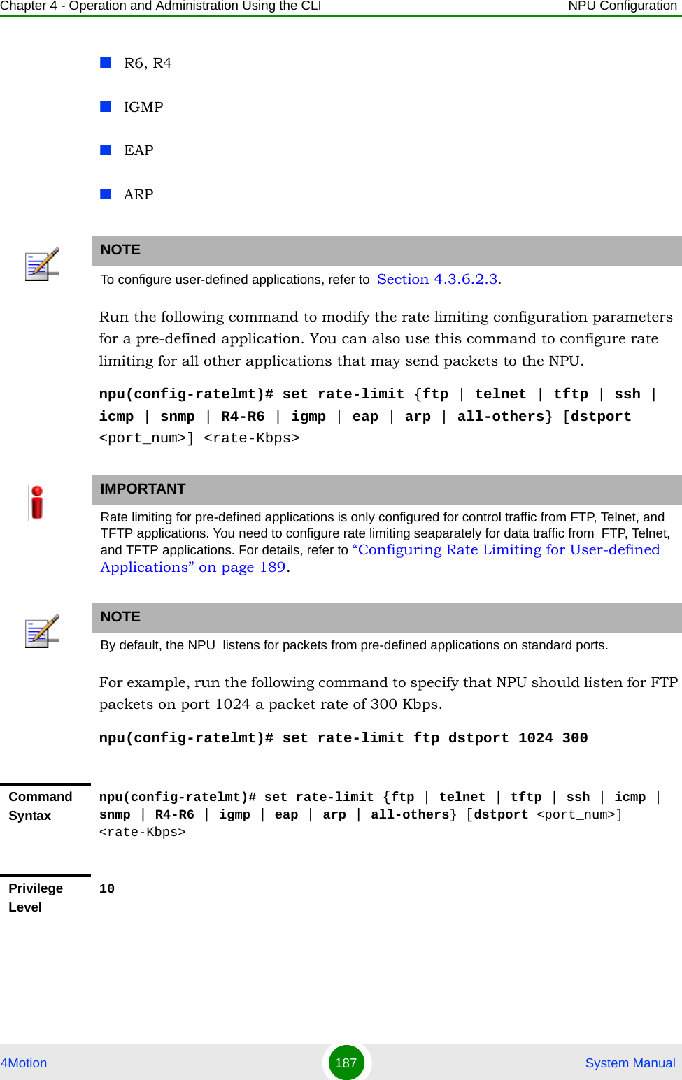 Chapter 4 - Operation and Administration Using the CLI NPU Configuration4Motion 187  System ManualR6, R4IGMPEAPARPRun the following command to modify the rate limiting configuration parameters for a pre-defined application. You can also use this command to configure rate limiting for all other applications that may send packets to the NPU. npu(config-ratelmt)# set rate-limit {ftp | telnet | tftp | ssh | icmp | snmp | R4-R6 | igmp | eap | arp | all-others} [dstport &lt;port_num&gt;] &lt;rate-Kbps&gt;For example, run the following command to specify that NPU should listen for FTP packets on port 1024 a packet rate of 300 Kbps.npu(config-ratelmt)# set rate-limit ftp dstport 1024 300NOTETo configure user-defined applications, refer to  Section 4.3.6.2.3.IMPORTANTRate limiting for pre-defined applications is only configured for control traffic from FTP, Telnet, and TFTP applications. You need to configure rate limiting seaparately for data traffic from  FTP, Telnet, and TFTP applications. For details, refer to “Configuring Rate Limiting for User-defined Applications” on page 189.NOTEBy default, the NPU  listens for packets from pre-defined applications on standard ports.Command Syntaxnpu(config-ratelmt)# set rate-limit {ftp | telnet | tftp | ssh | icmp | snmp | R4-R6 | igmp | eap | arp | all-others} [dstport &lt;port_num&gt;] &lt;rate-Kbps&gt;Privilege Level10