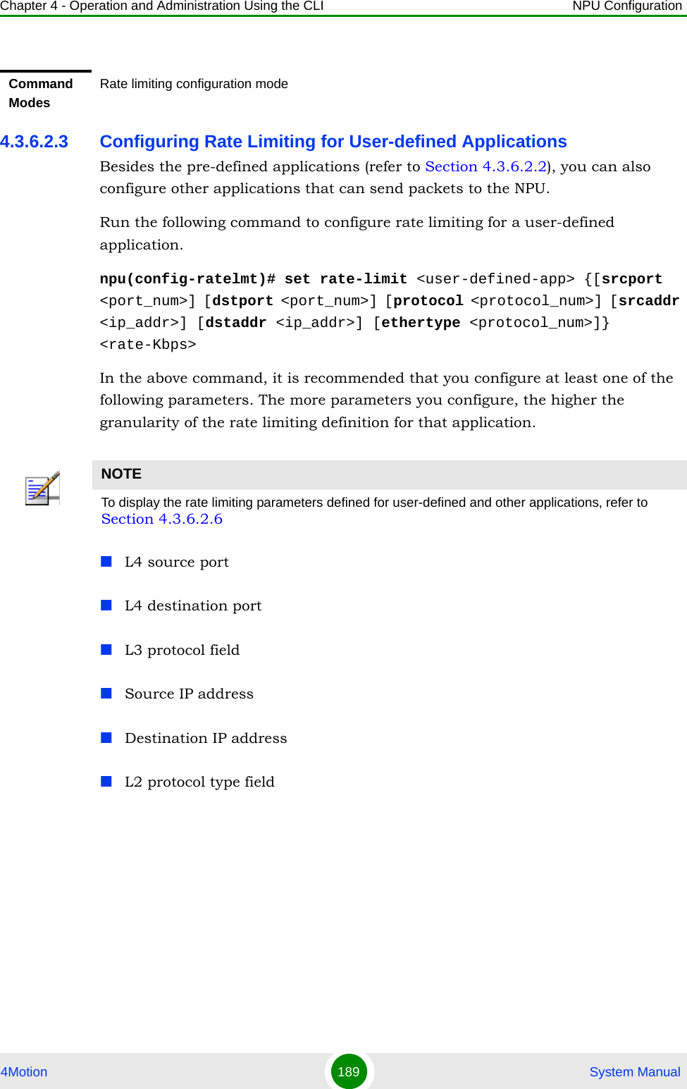 Chapter 4 - Operation and Administration Using the CLI NPU Configuration4Motion 189  System Manual4.3.6.2.3 Configuring Rate Limiting for User-defined ApplicationsBesides the pre-defined applications (refer to Section 4.3.6.2.2), you can also configure other applications that can send packets to the NPU. Run the following command to configure rate limiting for a user-defined application. npu(config-ratelmt)# set rate-limit &lt;user-defined-app&gt; {[srcport &lt;port_num&gt;] [dstport &lt;port_num&gt;] [protocol &lt;protocol_num&gt;] [srcaddr &lt;ip_addr&gt;] [dstaddr &lt;ip_addr&gt;] [ethertype &lt;protocol_num&gt;]} &lt;rate-Kbps&gt;In the above command, it is recommended that you configure at least one of the following parameters. The more parameters you configure, the higher the granularity of the rate limiting definition for that application.L4 source port L4 destination portL3 protocol fieldSource IP addressDestination IP addressL2 protocol type fieldCommand ModesRate limiting configuration modeNOTETo display the rate limiting parameters defined for user-defined and other applications, refer to Section 4.3.6.2.6