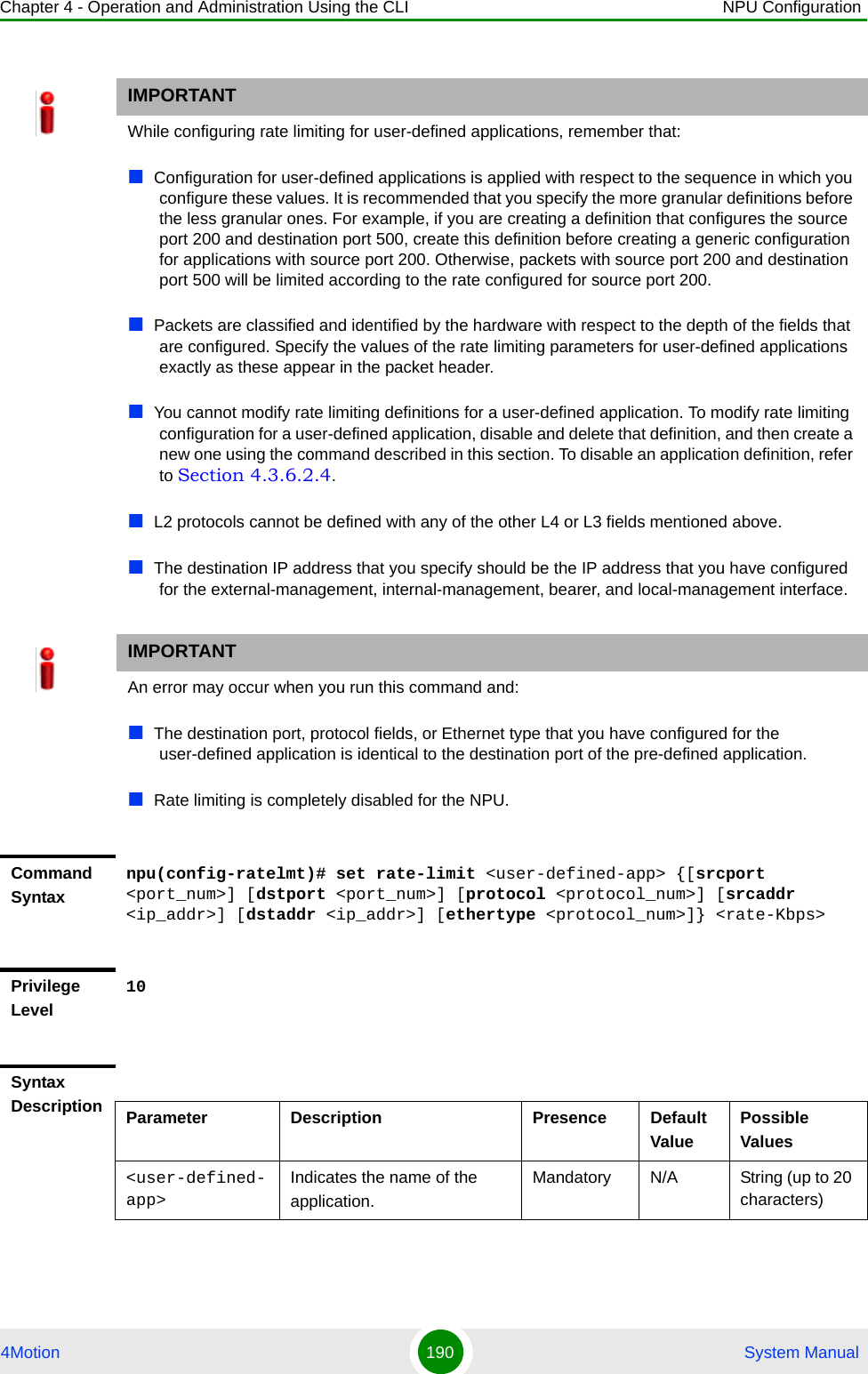 Chapter 4 - Operation and Administration Using the CLI NPU Configuration4Motion 190  System ManualIMPORTANTWhile configuring rate limiting for user-defined applications, remember that:Configuration for user-defined applications is applied with respect to the sequence in which you configure these values. It is recommended that you specify the more granular definitions before the less granular ones. For example, if you are creating a definition that configures the source port 200 and destination port 500, create this definition before creating a generic configuration for applications with source port 200. Otherwise, packets with source port 200 and destination port 500 will be limited according to the rate configured for source port 200.Packets are classified and identified by the hardware with respect to the depth of the fields that are configured. Specify the values of the rate limiting parameters for user-defined applications exactly as these appear in the packet header.You cannot modify rate limiting definitions for a user-defined application. To modify rate limiting configuration for a user-defined application, disable and delete that definition, and then create a new one using the command described in this section. To disable an application definition, refer to Section 4.3.6.2.4.L2 protocols cannot be defined with any of the other L4 or L3 fields mentioned above.The destination IP address that you specify should be the IP address that you have configured for the external-management, internal-management, bearer, and local-management interface.IMPORTANTAn error may occur when you run this command and:The destination port, protocol fields, or Ethernet type that you have configured for the user-defined application is identical to the destination port of the pre-defined application.Rate limiting is completely disabled for the NPU.Command Syntaxnpu(config-ratelmt)# set rate-limit &lt;user-defined-app&gt; {[srcport &lt;port_num&gt;] [dstport &lt;port_num&gt;] [protocol &lt;protocol_num&gt;] [srcaddr &lt;ip_addr&gt;] [dstaddr &lt;ip_addr&gt;] [ethertype &lt;protocol_num&gt;]} &lt;rate-Kbps&gt;Privilege Level10Syntax Description Parameter Description Presence Default ValuePossible Values&lt;user-defined-app&gt;Indicates the name of the application.Mandatory N/A String (up to 20 characters)