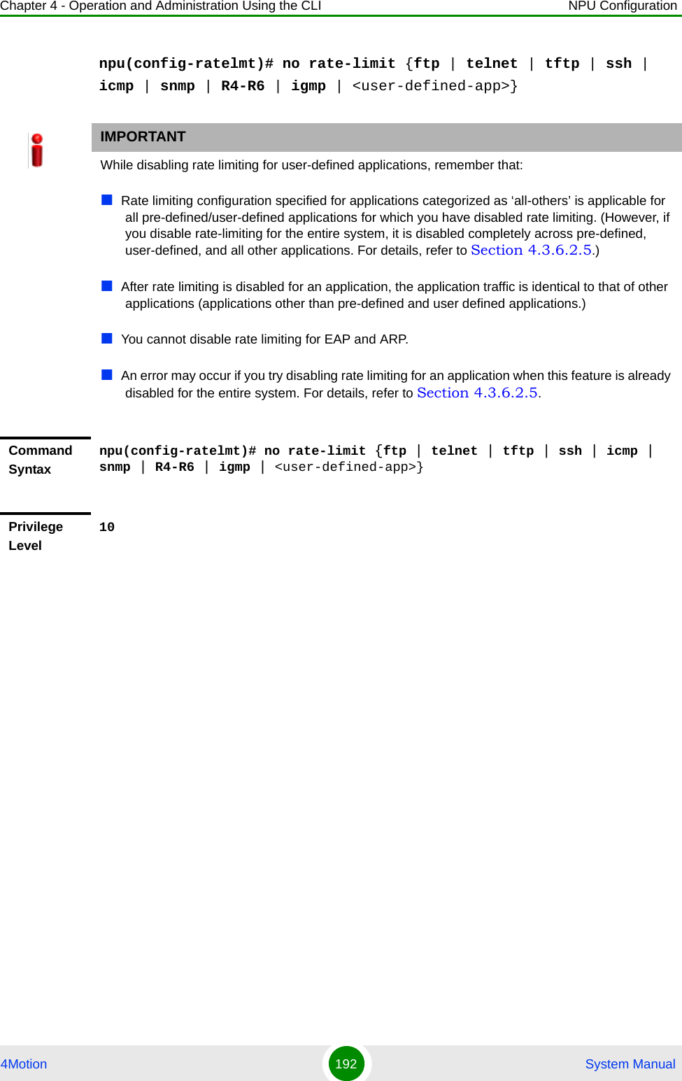 Chapter 4 - Operation and Administration Using the CLI NPU Configuration4Motion 192  System Manualnpu(config-ratelmt)# no rate-limit {ftp | telnet | tftp | ssh | icmp | snmp | R4-R6 | igmp | &lt;user-defined-app&gt;}IMPORTANTWhile disabling rate limiting for user-defined applications, remember that:Rate limiting configuration specified for applications categorized as ‘all-others’ is applicable for all pre-defined/user-defined applications for which you have disabled rate limiting. (However, if you disable rate-limiting for the entire system, it is disabled completely across pre-defined, user-defined, and all other applications. For details, refer to Section 4.3.6.2.5.)After rate limiting is disabled for an application, the application traffic is identical to that of other applications (applications other than pre-defined and user defined applications.)You cannot disable rate limiting for EAP and ARP.An error may occur if you try disabling rate limiting for an application when this feature is already disabled for the entire system. For details, refer to Section 4.3.6.2.5.Command Syntaxnpu(config-ratelmt)# no rate-limit {ftp | telnet | tftp | ssh | icmp | snmp | R4-R6 | igmp | &lt;user-defined-app&gt;}Privilege Level10