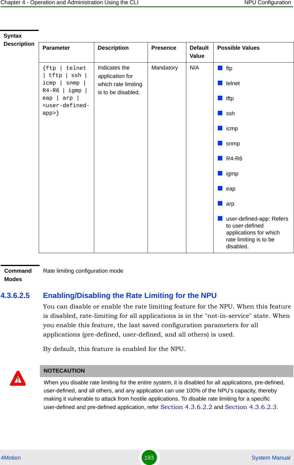 Chapter 4 - Operation and Administration Using the CLI NPU Configuration4Motion 193  System Manual4.3.6.2.5 Enabling/Disabling the Rate Limiting for the NPUYou can disable or enable the rate limiting feature for the NPU. When this feature is disabled, rate-limiting for all applications is in the &quot;not-in-service&quot; state. When you enable this feature, the last saved configuration parameters for all applications (pre-defined, user-defined, and all others) is used. By default, this feature is enabled for the NPU.Syntax Description Parameter Description Presence Default ValuePossible Values{ftp | telnet | tftp | ssh | icmp | snmp | R4-R6 | igmp | eap | arp | &lt;user-defined-app&gt;}Indicates the application for which rate limiting is to be disabled. Mandatory N/A ftptelnettftpsshicmpsnmpR4-R6igmpeaparpuser-defined-app: Refers to user-defined applications for which rate limiting is to be disabled.Command ModesRate limiting configuration modeNOTECAUTIONWhen you disable rate limiting for the entire system, it is disabled for all applications, pre-defined, user-defined, and all others, and any application can use 100% of the NPU’s capacity, thereby making it vulnerable to attack from hostile applications. To disable rate limiting for a specific user-defined and pre-defined application, refer Section 4.3.6.2.2 and Section 4.3.6.2.3.