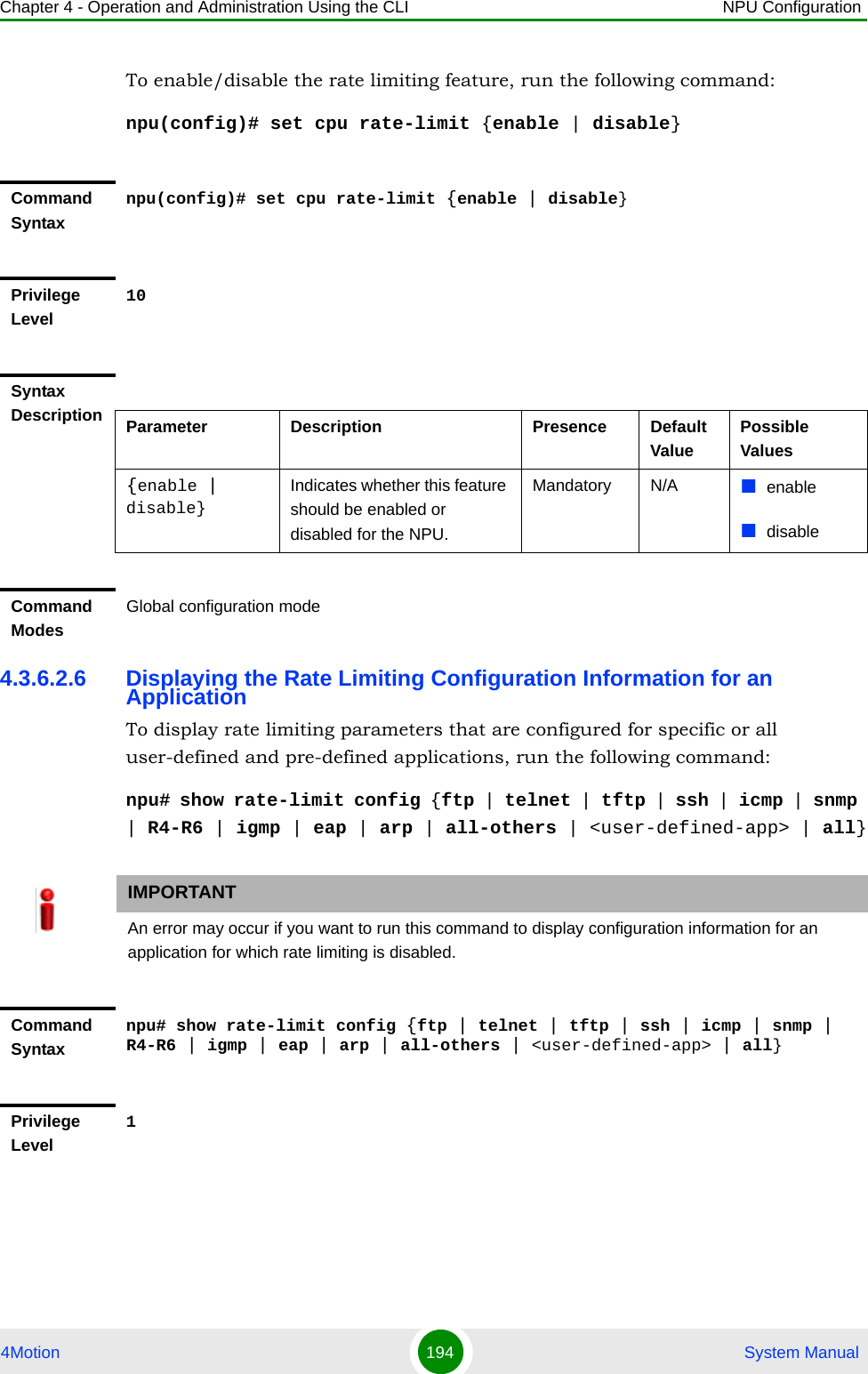 Chapter 4 - Operation and Administration Using the CLI NPU Configuration4Motion 194  System ManualTo enable/disable the rate limiting feature, run the following command:npu(config)# set cpu rate-limit {enable | disable}4.3.6.2.6 Displaying the Rate Limiting Configuration Information for an ApplicationTo display rate limiting parameters that are configured for specific or all user-defined and pre-defined applications, run the following command:npu# show rate-limit config {ftp | telnet | tftp | ssh | icmp | snmp | R4-R6 | igmp | eap | arp | all-others | &lt;user-defined-app&gt; | all}Command Syntaxnpu(config)# set cpu rate-limit {enable | disable}Privilege Level10Syntax Description Parameter Description Presence Default ValuePossible Values{enable | disable}Indicates whether this feature should be enabled or disabled for the NPU. Mandatory N/A enabledisableCommand ModesGlobal configuration modeIMPORTANTAn error may occur if you want to run this command to display configuration information for an application for which rate limiting is disabled.Command Syntaxnpu# show rate-limit config {ftp | telnet | tftp | ssh | icmp | snmp | R4-R6 | igmp | eap | arp | all-others | &lt;user-defined-app&gt; | all}Privilege Level1