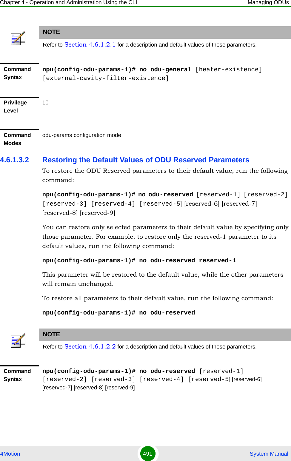 Chapter 4 - Operation and Administration Using the CLI Managing ODUs4Motion 491  System Manual4.6.1.3.2 Restoring the Default Values of ODU Reserved ParametersTo restore the ODU Reserved parameters to their default value, run the following command:npu(config-odu-params-1)# no odu-reserved [reserved-1] [reserved-2] [reserved-3] [reserved-4] [reserved-5] [reserved-6] [reserved-7] [reserved-8] [reserved-9]You can restore only selected parameters to their default value by specifying only those parameter. For example, to restore only the reserved-1 parameter to its default values, run the following command:npu(config-odu-params-1)# no odu-reserved reserved-1This parameter will be restored to the default value, while the other parameters will remain unchanged.To restore all parameters to their default value, run the following command:npu(config-odu-params-1)# no odu-reservedNOTERefer to Section 4.6.1.2.1 for a description and default values of these parameters.Command Syntaxnpu(config-odu-params-1)# no odu-general [heater-existence] [external-cavity-filter-existence]Privilege Level10Command Modesodu-params configuration modeNOTERefer to Section 4.6.1.2.2 for a description and default values of these parameters.Command Syntaxnpu(config-odu-params-1)# no odu-reserved [reserved-1] [reserved-2] [reserved-3] [reserved-4] [reserved-5] [reserved-6] [reserved-7] [reserved-8] [reserved-9]