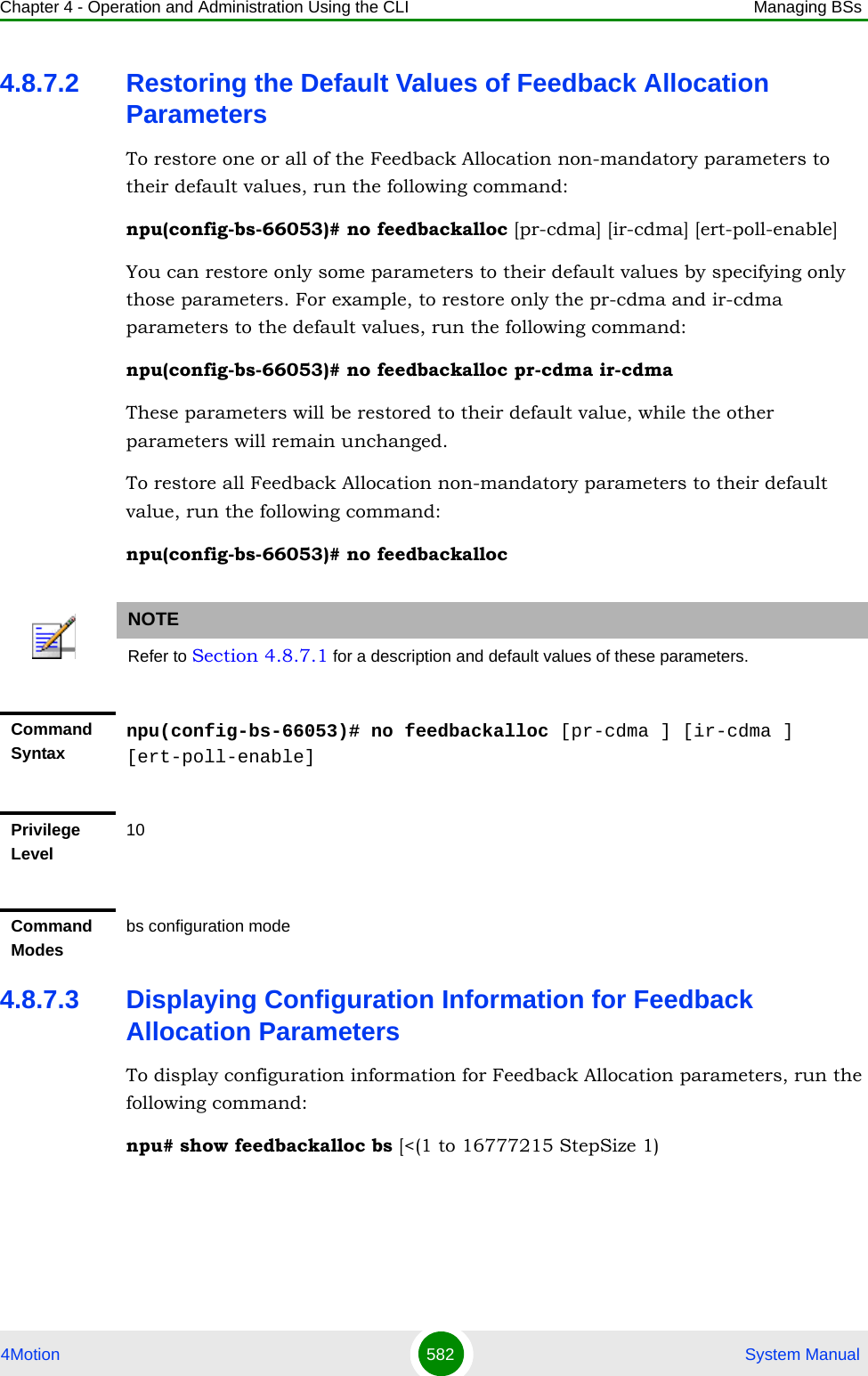 Chapter 4 - Operation and Administration Using the CLI Managing BSs4Motion 582  System Manual4.8.7.2 Restoring the Default Values of Feedback Allocation ParametersTo restore one or all of the Feedback Allocation non-mandatory parameters to their default values, run the following command:npu(config-bs-66053)# no feedbackalloc [pr-cdma] [ir-cdma] [ert-poll-enable]You can restore only some parameters to their default values by specifying only those parameters. For example, to restore only the pr-cdma and ir-cdma parameters to the default values, run the following command:npu(config-bs-66053)# no feedbackalloc pr-cdma ir-cdmaThese parameters will be restored to their default value, while the other parameters will remain unchanged.To restore all Feedback Allocation non-mandatory parameters to their default value, run the following command:npu(config-bs-66053)# no feedbackalloc4.8.7.3 Displaying Configuration Information for Feedback Allocation ParametersTo display configuration information for Feedback Allocation parameters, run the following command:npu# show feedbackalloc bs [&lt;(1 to 16777215 StepSize 1)NOTERefer to Section 4.8.7.1 for a description and default values of these parameters.Command Syntaxnpu(config-bs-66053)# no feedbackalloc [pr-cdma ] [ir-cdma ] [ert-poll-enable]Privilege Level10Command Modesbs configuration mode