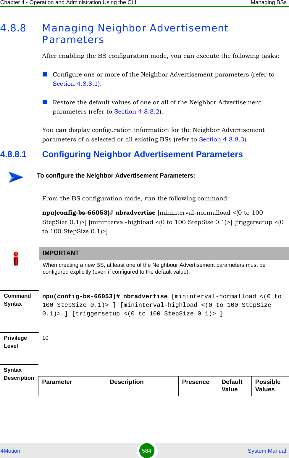 Chapter 4 - Operation and Administration Using the CLI Managing BSs4Motion 584  System Manual4.8.8 Managing Neighbor Advertisement ParametersAfter enabling the BS configuration mode, you can execute the following tasks:Configure one or more of the Neighbor Advertisement parameters (refer to Section 4.8.8.1).Restore the default values of one or all of the Neighbor Advertisement parameters (refer to Section 4.8.8.2).You can display configuration information for the Neighbor Advertisement parameters of a selected or all existing BSs (refer to Section 4.8.8.3).4.8.8.1 Configuring Neighbor Advertisement ParametersFrom the BS configuration mode, run the following command:npu(config-bs-66053)# nbradvertise [mininterval-normalload &lt;(0 to 100 StepSize 0.1)&gt;] [mininterval-highload &lt;(0 to 100 StepSize 0.1)&gt;] [triggersetup &lt;(0 to 100 StepSize 0.1)&gt;]To configure the Neighbor Advertisement Parameters:IMPORTANTWhen creating a new BS, at least one of the Neighbour Advertisement parameters must be configured explicitly (even if configured to the default value).Command Syntaxnpu(config-bs-66053)# nbradvertise [mininterval-normalload &lt;(0 to 100 StepSize 0.1)&gt; ] [mininterval-highload &lt;(0 to 100 StepSize 0.1)&gt; ] [triggersetup &lt;(0 to 100 StepSize 0.1)&gt; ]Privilege Level10Syntax Description Parameter Description Presence Default Value Possible Values