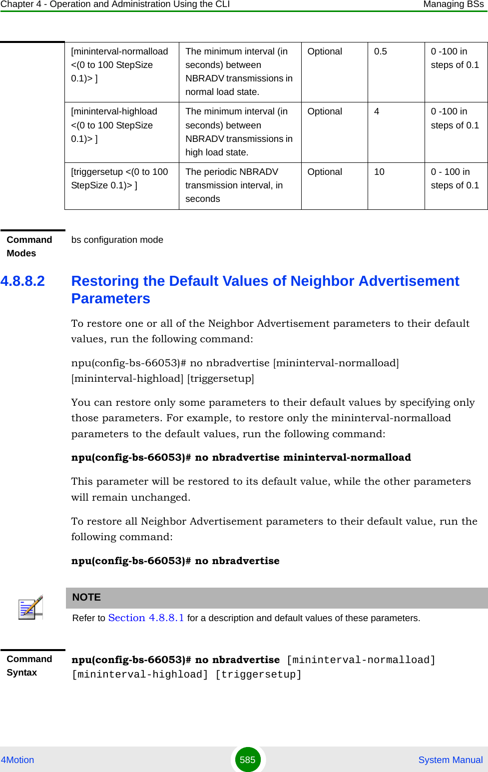 Chapter 4 - Operation and Administration Using the CLI Managing BSs4Motion 585  System Manual4.8.8.2 Restoring the Default Values of Neighbor Advertisement ParametersTo restore one or all of the Neighbor Advertisement parameters to their default values, run the following command:npu(config-bs-66053)# no nbradvertise [mininterval-normalload] [mininterval-highload] [triggersetup]You can restore only some parameters to their default values by specifying only those parameters. For example, to restore only the mininterval-normalload parameters to the default values, run the following command:npu(config-bs-66053)# no nbradvertise mininterval-normalloadThis parameter will be restored to its default value, while the other parameters will remain unchanged.To restore all Neighbor Advertisement parameters to their default value, run the following command:npu(config-bs-66053)# no nbradvertise[mininterval-normalload &lt;(0 to 100 StepSize 0.1)&gt; ]The minimum interval (in seconds) between NBRADV transmissions in normal load state.Optional 0.5 0 -100 in steps of 0.1[mininterval-highload &lt;(0 to 100 StepSize 0.1)&gt; ]The minimum interval (in seconds) between NBRADV transmissions in high load state.Optional 4 0 -100 in steps of 0.1[triggersetup &lt;(0 to 100 StepSize 0.1)&gt; ]The periodic NBRADV transmission interval, in secondsOptional 10 0 - 100 in steps of 0.1Command Modesbs configuration modeNOTERefer to Section 4.8.8.1 for a description and default values of these parameters.Command Syntaxnpu(config-bs-66053)# no nbradvertise [mininterval-normalload] [mininterval-highload] [triggersetup]