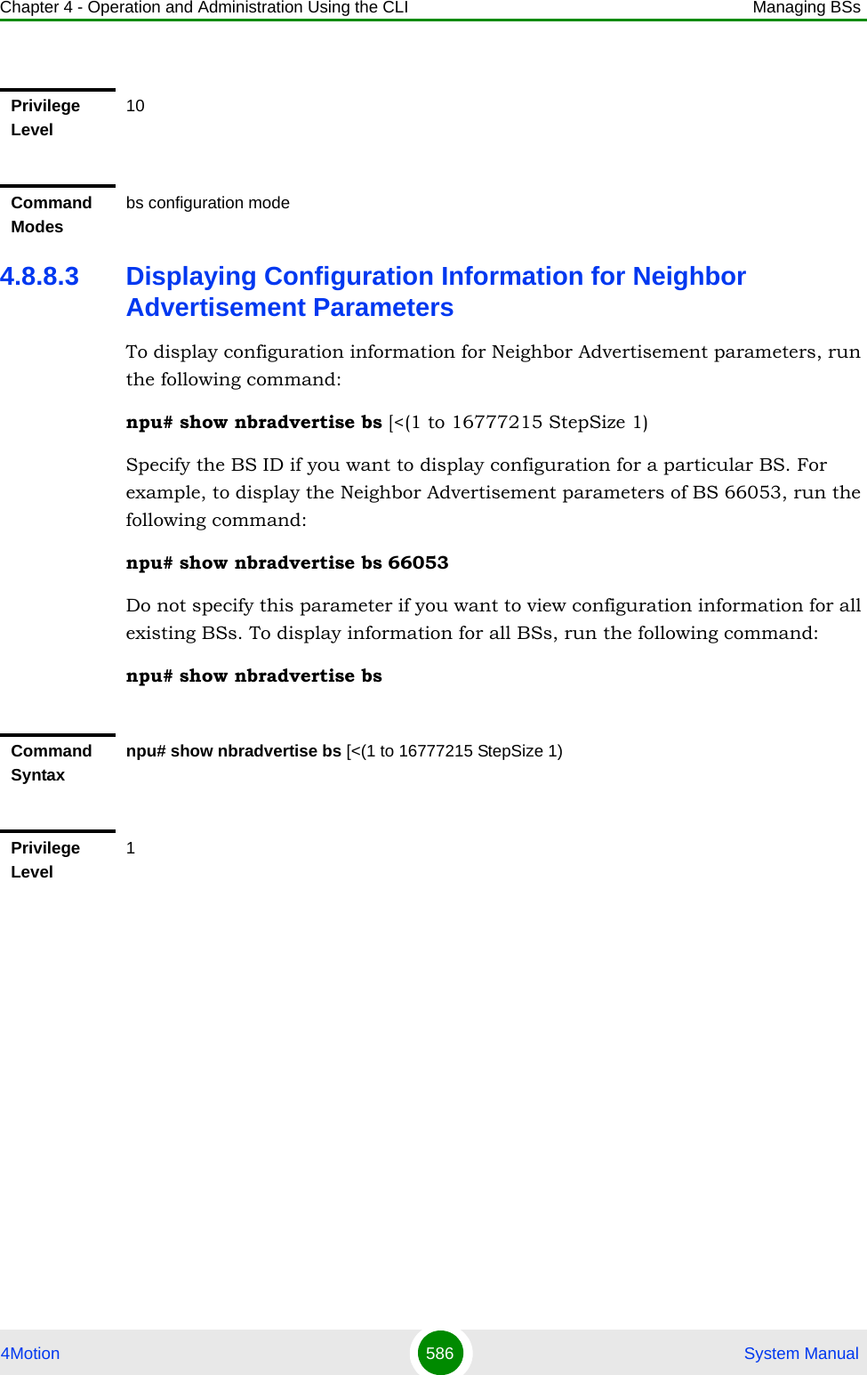 Chapter 4 - Operation and Administration Using the CLI Managing BSs4Motion 586  System Manual4.8.8.3 Displaying Configuration Information for Neighbor Advertisement ParametersTo display configuration information for Neighbor Advertisement parameters, run the following command:npu# show nbradvertise bs [&lt;(1 to 16777215 StepSize 1)Specify the BS ID if you want to display configuration for a particular BS. For example, to display the Neighbor Advertisement parameters of BS 66053, run the following command:npu# show nbradvertise bs 66053Do not specify this parameter if you want to view configuration information for all existing BSs. To display information for all BSs, run the following command:npu# show nbradvertise bsPrivilege Level10Command Modesbs configuration modeCommand Syntaxnpu# show nbradvertise bs [&lt;(1 to 16777215 StepSize 1)Privilege Level1