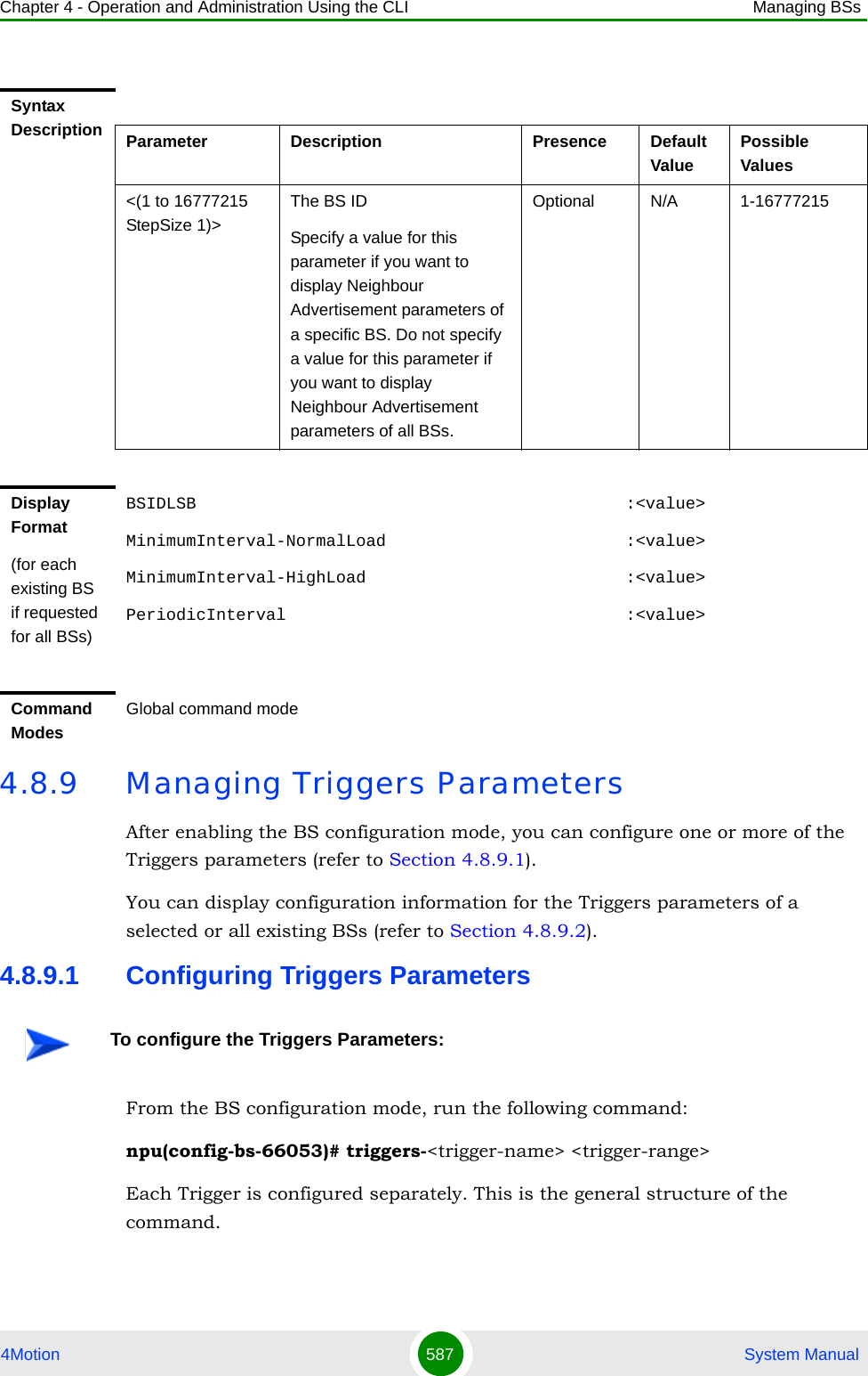 Chapter 4 - Operation and Administration Using the CLI Managing BSs4Motion 587  System Manual4.8.9 Managing Triggers ParametersAfter enabling the BS configuration mode, you can configure one or more of the Triggers parameters (refer to Section 4.8.9.1).You can display configuration information for the Triggers parameters of a selected or all existing BSs (refer to Section 4.8.9.2).4.8.9.1 Configuring Triggers ParametersFrom the BS configuration mode, run the following command:npu(config-bs-66053)# triggers-&lt;trigger-name&gt; &lt;trigger-range&gt;Each Trigger is configured separately. This is the general structure of the command.Syntax Description Parameter Description Presence Default ValuePossible Values&lt;(1 to 16777215 StepSize 1)&gt;The BS ID Specify a value for this parameter if you want to display Neighbour Advertisement parameters of a specific BS. Do not specify a value for this parameter if you want to display Neighbour Advertisement parameters of all BSs.Optional N/A 1-16777215Display Format(for each existing BS if requested for all BSs)BSIDLSB                                           :&lt;value&gt;MinimumInterval-NormalLoad                        :&lt;value&gt;MinimumInterval-HighLoad                          :&lt;value&gt;PeriodicInterval                                  :&lt;value&gt;Command ModesGlobal command modeTo configure the Triggers Parameters: