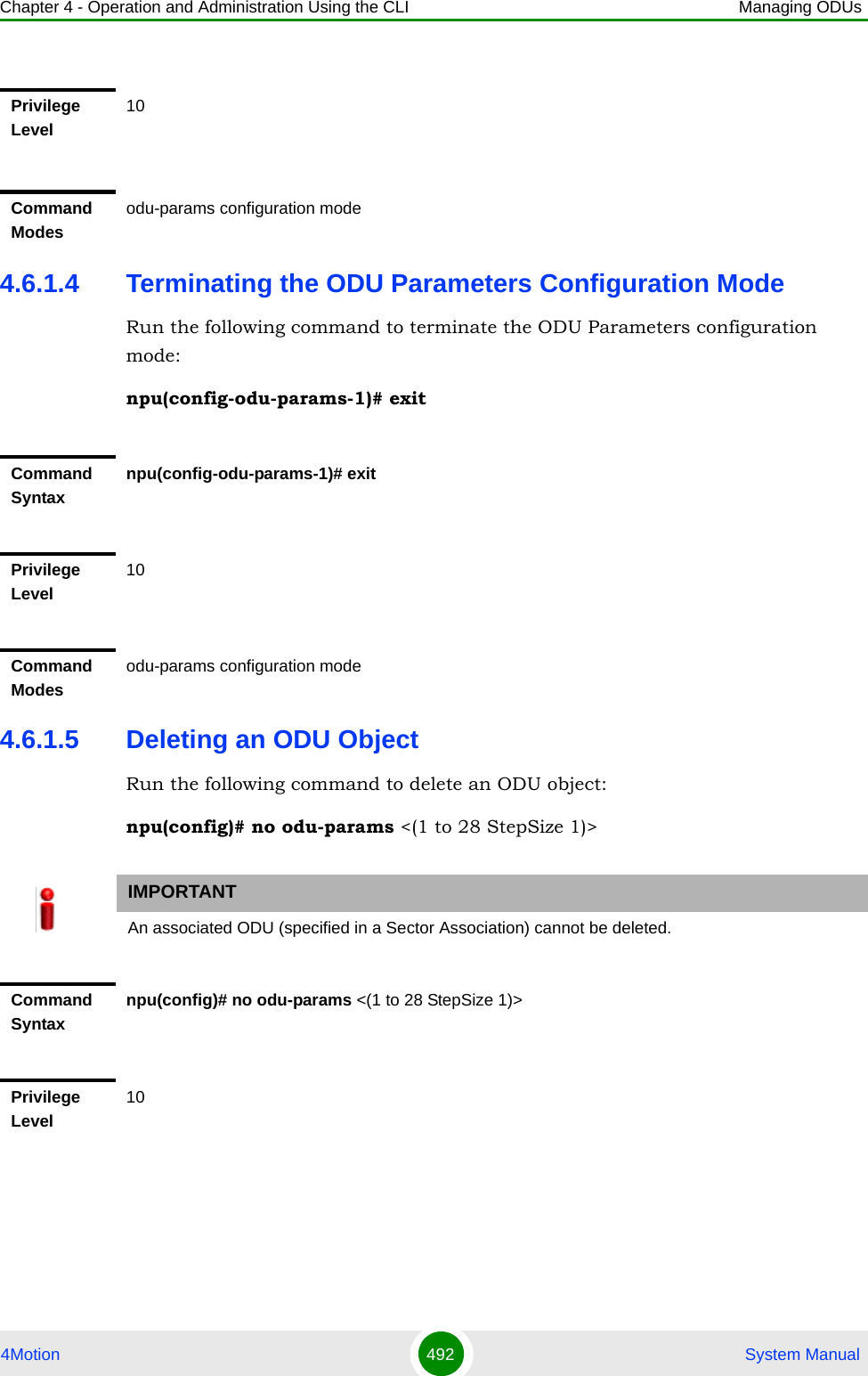 Chapter 4 - Operation and Administration Using the CLI Managing ODUs4Motion 492  System Manual4.6.1.4 Terminating the ODU Parameters Configuration ModeRun the following command to terminate the ODU Parameters configuration mode:npu(config-odu-params-1)# exit4.6.1.5 Deleting an ODU ObjectRun the following command to delete an ODU object:npu(config)# no odu-params &lt;(1 to 28 StepSize 1)&gt;Privilege Level10Command Modesodu-params configuration modeCommand Syntaxnpu(config-odu-params-1)# exitPrivilege Level10Command Modesodu-params configuration modeIMPORTANTAn associated ODU (specified in a Sector Association) cannot be deleted.Command Syntaxnpu(config)# no odu-params &lt;(1 to 28 StepSize 1)&gt;Privilege Level10