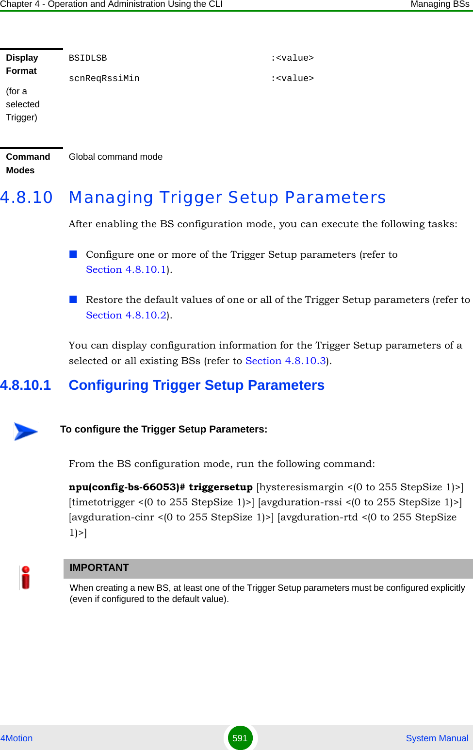 Chapter 4 - Operation and Administration Using the CLI Managing BSs4Motion 591  System Manual4.8.10 Managing Trigger Setup ParametersAfter enabling the BS configuration mode, you can execute the following tasks:Configure one or more of the Trigger Setup parameters (refer to Section 4.8.10.1).Restore the default values of one or all of the Trigger Setup parameters (refer to Section 4.8.10.2).You can display configuration information for the Trigger Setup parameters of a selected or all existing BSs (refer to Section 4.8.10.3).4.8.10.1 Configuring Trigger Setup ParametersFrom the BS configuration mode, run the following command:npu(config-bs-66053)# triggersetup [hysteresismargin &lt;(0 to 255 StepSize 1)&gt;] [timetotrigger &lt;(0 to 255 StepSize 1)&gt;] [avgduration-rssi &lt;(0 to 255 StepSize 1)&gt;] [avgduration-cinr &lt;(0 to 255 StepSize 1)&gt;] [avgduration-rtd &lt;(0 to 255 StepSize 1)&gt;]Display Format(for a selected Trigger)BSIDLSB                              :&lt;value&gt;scnReqRssiMin                        :&lt;value&gt;Command ModesGlobal command modeTo configure the Trigger Setup Parameters:IMPORTANTWhen creating a new BS, at least one of the Trigger Setup parameters must be configured explicitly (even if configured to the default value).
