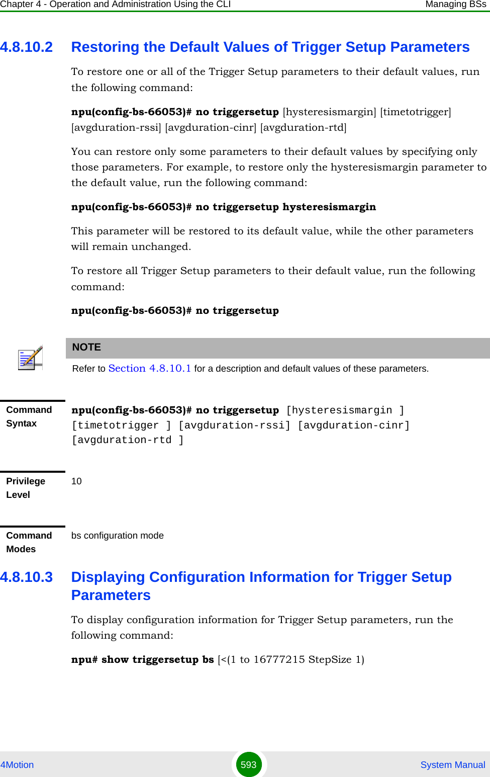 Chapter 4 - Operation and Administration Using the CLI Managing BSs4Motion 593  System Manual4.8.10.2 Restoring the Default Values of Trigger Setup ParametersTo restore one or all of the Trigger Setup parameters to their default values, run the following command:npu(config-bs-66053)# no triggersetup [hysteresismargin] [timetotrigger] [avgduration-rssi] [avgduration-cinr] [avgduration-rtd]You can restore only some parameters to their default values by specifying only those parameters. For example, to restore only the hysteresismargin parameter to the default value, run the following command:npu(config-bs-66053)# no triggersetup hysteresismarginThis parameter will be restored to its default value, while the other parameters will remain unchanged.To restore all Trigger Setup parameters to their default value, run the following command:npu(config-bs-66053)# no triggersetup4.8.10.3 Displaying Configuration Information for Trigger Setup ParametersTo display configuration information for Trigger Setup parameters, run the following command:npu# show triggersetup bs [&lt;(1 to 16777215 StepSize 1)NOTERefer to Section 4.8.10.1 for a description and default values of these parameters.Command Syntaxnpu(config-bs-66053)# no triggersetup [hysteresismargin ] [timetotrigger ] [avgduration-rssi] [avgduration-cinr] [avgduration-rtd ]Privilege Level10Command Modesbs configuration mode