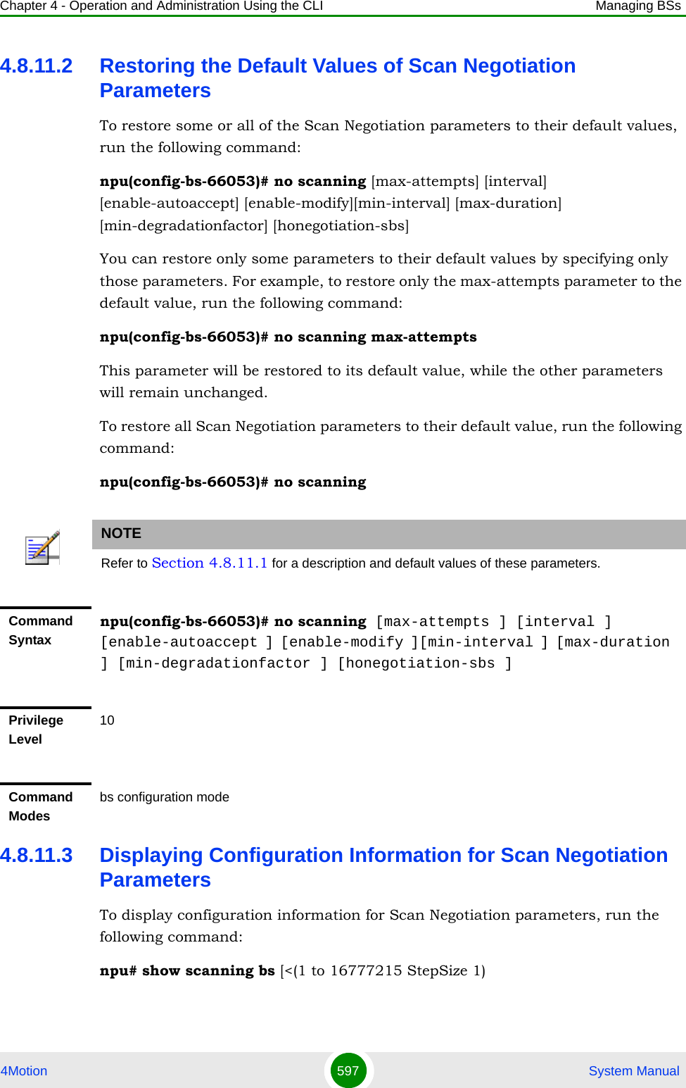 Chapter 4 - Operation and Administration Using the CLI Managing BSs4Motion 597  System Manual4.8.11.2 Restoring the Default Values of Scan Negotiation ParametersTo restore some or all of the Scan Negotiation parameters to their default values, run the following command:npu(config-bs-66053)# no scanning [max-attempts] [interval] [enable-autoaccept] [enable-modify][min-interval] [max-duration] [min-degradationfactor] [honegotiation-sbs]You can restore only some parameters to their default values by specifying only those parameters. For example, to restore only the max-attempts parameter to the default value, run the following command:npu(config-bs-66053)# no scanning max-attemptsThis parameter will be restored to its default value, while the other parameters will remain unchanged.To restore all Scan Negotiation parameters to their default value, run the following command:npu(config-bs-66053)# no scanning4.8.11.3 Displaying Configuration Information for Scan Negotiation ParametersTo display configuration information for Scan Negotiation parameters, run the following command:npu# show scanning bs [&lt;(1 to 16777215 StepSize 1)NOTERefer to Section 4.8.11.1 for a description and default values of these parameters.Command Syntaxnpu(config-bs-66053)# no scanning [max-attempts ] [interval ] [enable-autoaccept ] [enable-modify ][min-interval ] [max-duration ] [min-degradationfactor ] [honegotiation-sbs ]Privilege Level10Command Modesbs configuration mode