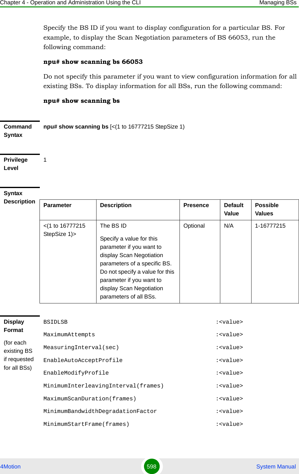 Chapter 4 - Operation and Administration Using the CLI Managing BSs4Motion 598  System ManualSpecify the BS ID if you want to display configuration for a particular BS. For example, to display the Scan Negotiation parameters of BS 66053, run the following command:npu# show scanning bs 66053Do not specify this parameter if you want to view configuration information for all existing BSs. To display information for all BSs, run the following command:npu# show scanning bsCommand Syntaxnpu# show scanning bs [&lt;(1 to 16777215 StepSize 1)Privilege Level1Syntax Description Parameter Description Presence Default ValuePossible Values&lt;(1 to 16777215 StepSize 1)&gt;The BS ID Specify a value for this parameter if you want to display Scan Negotiation parameters of a specific BS. Do not specify a value for this parameter if you want to display Scan Negotiation parameters of all BSs.Optional N/A 1-16777215Display Format(for each existing BS if requested for all BSs)BSIDLSB                                           :&lt;value&gt;MaximumAttempts                                   :&lt;value&gt;MeasuringInterval(sec)                            :&lt;value&gt;EnableAutoAcceptProfile                           :&lt;value&gt;EnableModifyProfile                               :&lt;value&gt;MinimumInterleavingInterval(frames)               :&lt;value&gt;MaximumScanDuration(frames)                       :&lt;value&gt;MinimumBandwidthDegradationFactor                 :&lt;value&gt;MinimumStartFrame(frames)                         :&lt;value&gt;