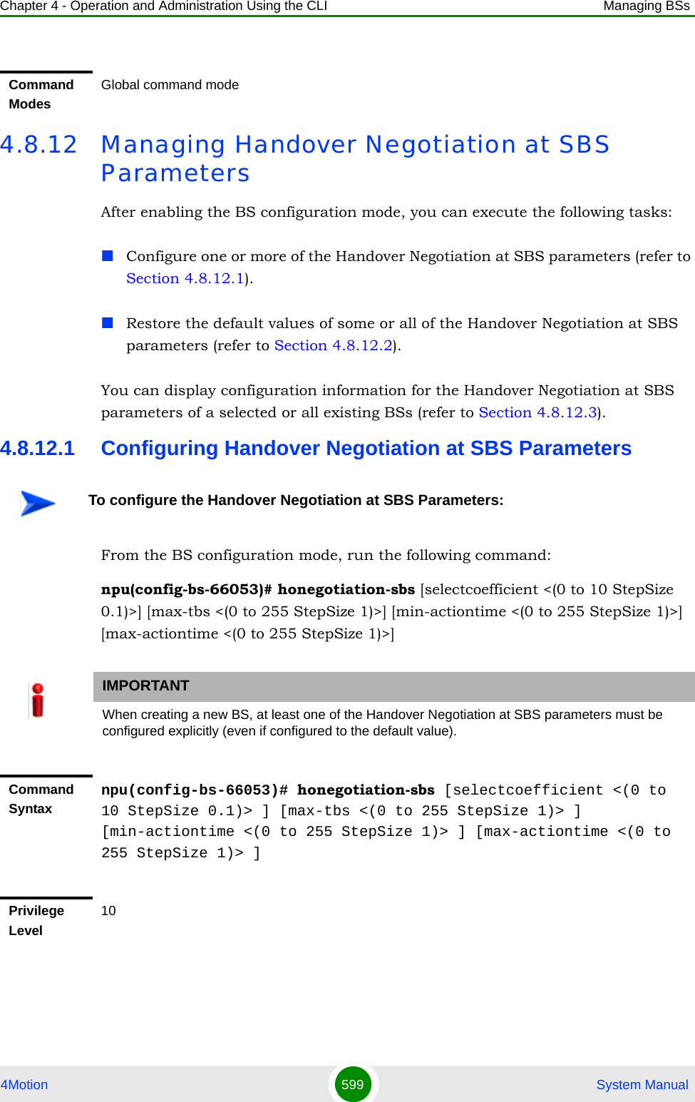 Chapter 4 - Operation and Administration Using the CLI Managing BSs4Motion 599  System Manual4.8.12 Managing Handover Negotiation at SBS ParametersAfter enabling the BS configuration mode, you can execute the following tasks:Configure one or more of the Handover Negotiation at SBS parameters (refer to Section 4.8.12.1).Restore the default values of some or all of the Handover Negotiation at SBS parameters (refer to Section 4.8.12.2).You can display configuration information for the Handover Negotiation at SBS parameters of a selected or all existing BSs (refer to Section 4.8.12.3).4.8.12.1 Configuring Handover Negotiation at SBS ParametersFrom the BS configuration mode, run the following command:npu(config-bs-66053)# honegotiation-sbs [selectcoefficient &lt;(0 to 10 StepSize 0.1)&gt;] [max-tbs &lt;(0 to 255 StepSize 1)&gt;] [min-actiontime &lt;(0 to 255 StepSize 1)&gt;] [max-actiontime &lt;(0 to 255 StepSize 1)&gt;]Command ModesGlobal command modeTo configure the Handover Negotiation at SBS Parameters:IMPORTANTWhen creating a new BS, at least one of the Handover Negotiation at SBS parameters must be configured explicitly (even if configured to the default value).Command Syntaxnpu(config-bs-66053)# honegotiation-sbs [selectcoefficient &lt;(0 to 10 StepSize 0.1)&gt; ] [max-tbs &lt;(0 to 255 StepSize 1)&gt; ] [min-actiontime &lt;(0 to 255 StepSize 1)&gt; ] [max-actiontime &lt;(0 to 255 StepSize 1)&gt; ]Privilege Level10