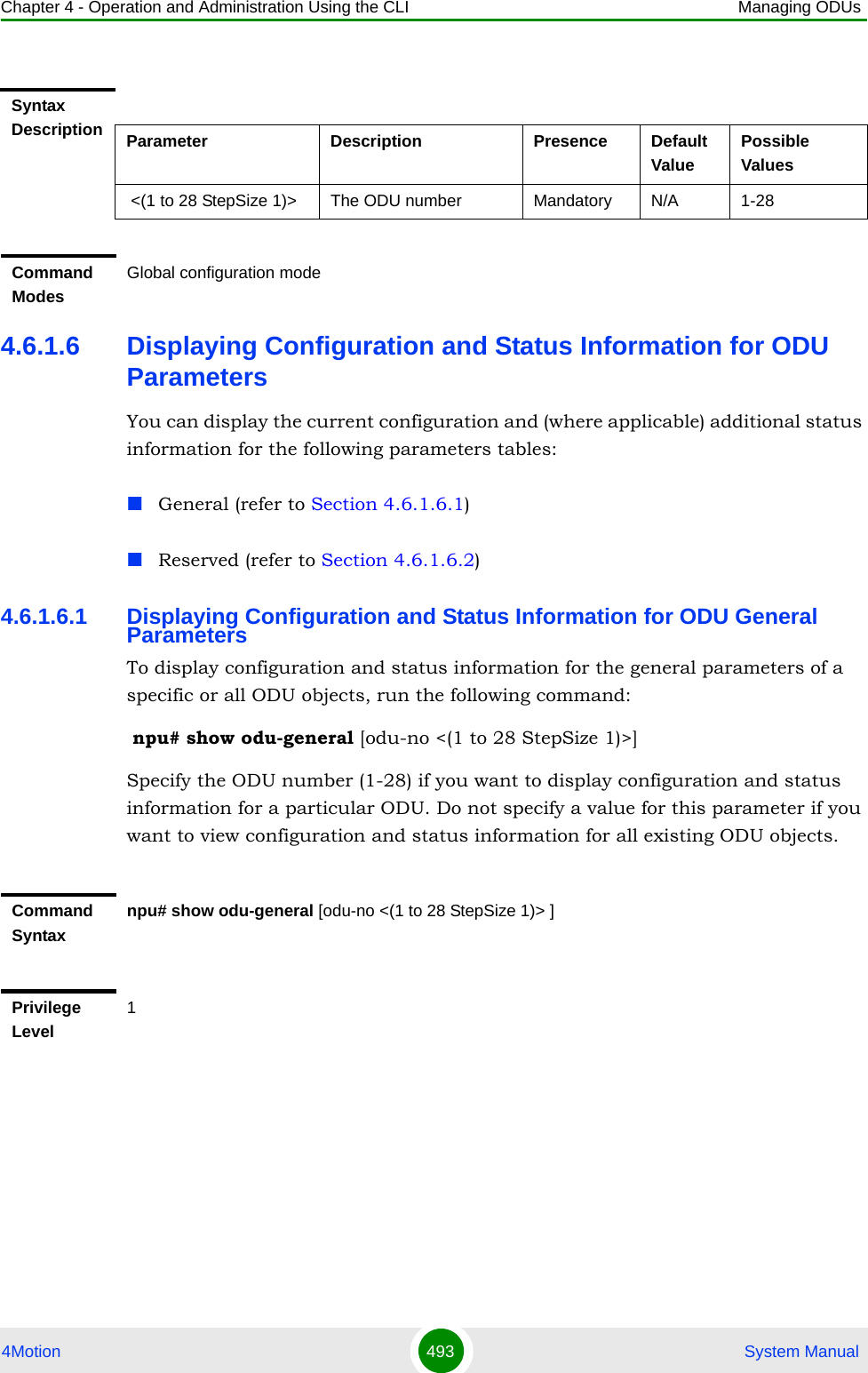 Chapter 4 - Operation and Administration Using the CLI Managing ODUs4Motion 493  System Manual4.6.1.6 Displaying Configuration and Status Information for ODU ParametersYou can display the current configuration and (where applicable) additional status information for the following parameters tables:General (refer to Section 4.6.1.6.1)Reserved (refer to Section 4.6.1.6.2)4.6.1.6.1 Displaying Configuration and Status Information for ODU General ParametersTo display configuration and status information for the general parameters of a specific or all ODU objects, run the following command: npu# show odu-general [odu-no &lt;(1 to 28 StepSize 1)&gt;]Specify the ODU number (1-28) if you want to display configuration and status information for a particular ODU. Do not specify a value for this parameter if you want to view configuration and status information for all existing ODU objects.Syntax Description Parameter Description Presence Default ValuePossible Values &lt;(1 to 28 StepSize 1)&gt; The ODU number  Mandatory N/A 1-28Command ModesGlobal configuration modeCommand Syntaxnpu# show odu-general [odu-no &lt;(1 to 28 StepSize 1)&gt; ]Privilege Level1