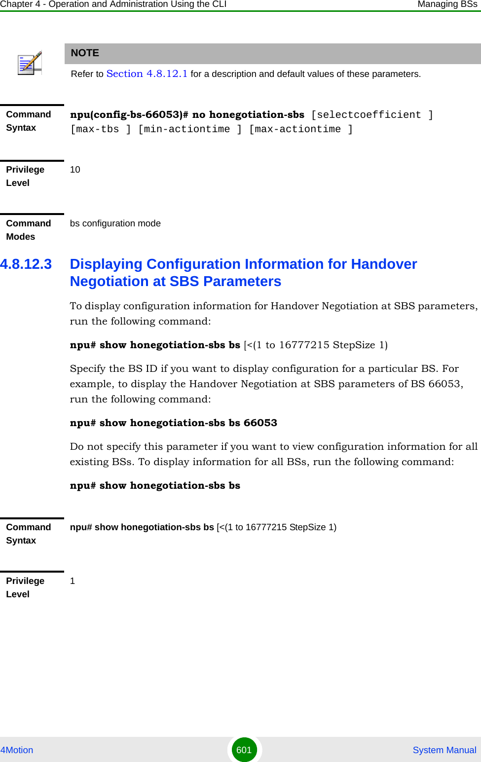 Chapter 4 - Operation and Administration Using the CLI Managing BSs4Motion 601  System Manual4.8.12.3 Displaying Configuration Information for Handover Negotiation at SBS ParametersTo display configuration information for Handover Negotiation at SBS parameters, run the following command:npu# show honegotiation-sbs bs [&lt;(1 to 16777215 StepSize 1)Specify the BS ID if you want to display configuration for a particular BS. For example, to display the Handover Negotiation at SBS parameters of BS 66053, run the following command:npu# show honegotiation-sbs bs 66053Do not specify this parameter if you want to view configuration information for all existing BSs. To display information for all BSs, run the following command:npu# show honegotiation-sbs bsNOTERefer to Section 4.8.12.1 for a description and default values of these parameters.Command Syntaxnpu(config-bs-66053)# no honegotiation-sbs [selectcoefficient ] [max-tbs ] [min-actiontime ] [max-actiontime ]Privilege Level10Command Modesbs configuration modeCommand Syntaxnpu# show honegotiation-sbs bs [&lt;(1 to 16777215 StepSize 1)Privilege Level1