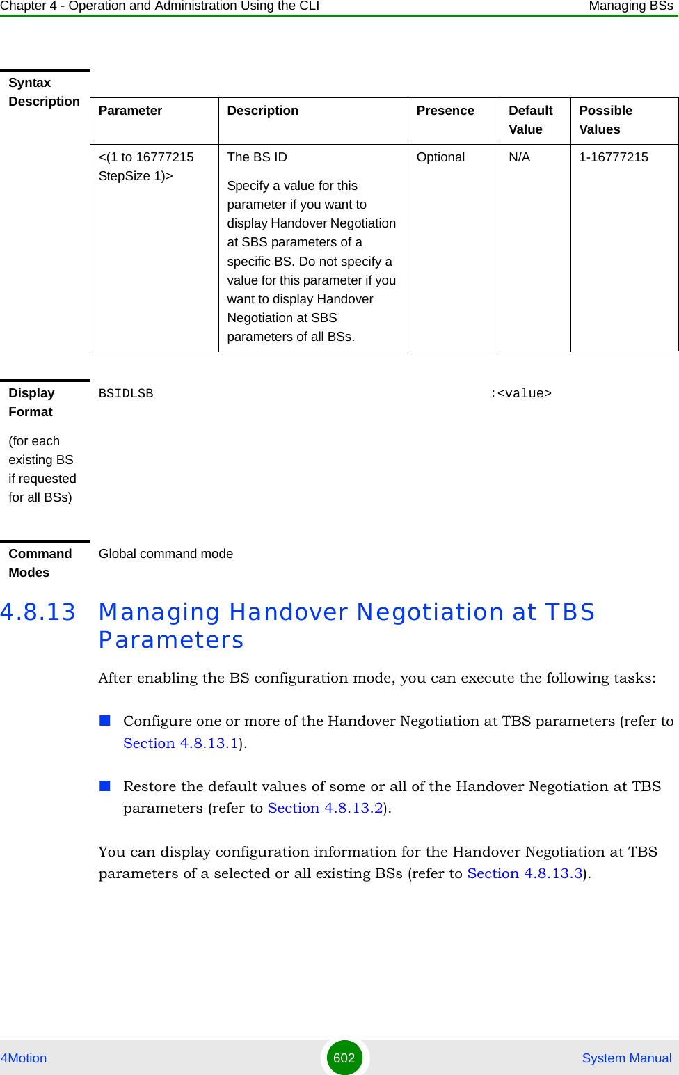 Chapter 4 - Operation and Administration Using the CLI Managing BSs4Motion 602  System Manual4.8.13 Managing Handover Negotiation at TBS ParametersAfter enabling the BS configuration mode, you can execute the following tasks:Configure one or more of the Handover Negotiation at TBS parameters (refer to Section 4.8.13.1).Restore the default values of some or all of the Handover Negotiation at TBS parameters (refer to Section 4.8.13.2).You can display configuration information for the Handover Negotiation at TBS parameters of a selected or all existing BSs (refer to Section 4.8.13.3).Syntax Description Parameter Description Presence Default ValuePossible Values&lt;(1 to 16777215 StepSize 1)&gt;The BS ID Specify a value for this parameter if you want to display Handover Negotiation at SBS parameters of a specific BS. Do not specify a value for this parameter if you want to display Handover Negotiation at SBS parameters of all BSs.Optional N/A 1-16777215Display Format(for each existing BS if requested for all BSs)BSIDLSB                                           :&lt;value&gt;Command ModesGlobal command mode