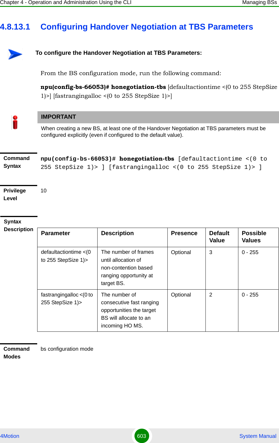 Chapter 4 - Operation and Administration Using the CLI Managing BSs4Motion 603  System Manual4.8.13.1 Configuring Handover Negotiation at TBS ParametersFrom the BS configuration mode, run the following command:npu(config-bs-66053)# honegotiation-tbs [defaultactiontime &lt;(0 to 255 StepSize 1)&gt;] [fastrangingalloc &lt;(0 to 255 StepSize 1)&gt;]To configure the Handover Negotiation at TBS Parameters:IMPORTANTWhen creating a new BS, at least one of the Handover Negotiation at TBS parameters must be configured explicitly (even if configured to the default value).Command Syntaxnpu(config-bs-66053)# honegotiation-tbs [defaultactiontime &lt;(0 to 255 StepSize 1)&gt; ] [fastrangingalloc &lt;(0 to 255 StepSize 1)&gt; ]Privilege Level10Syntax Description Parameter Description Presence Default Value Possible Valuesdefaultactiontime &lt;(0 to 255 StepSize 1)&gt;The number of frames until allocation of non-contention based ranging opportunity at target BS.Optional 3 0 - 255fastrangingalloc &lt;(0 to 255 StepSize 1)&gt;The number of consecutive fast ranging opportunities the target BS will allocate to an incoming HO MS.Optional 2 0 - 255Command Modesbs configuration mode