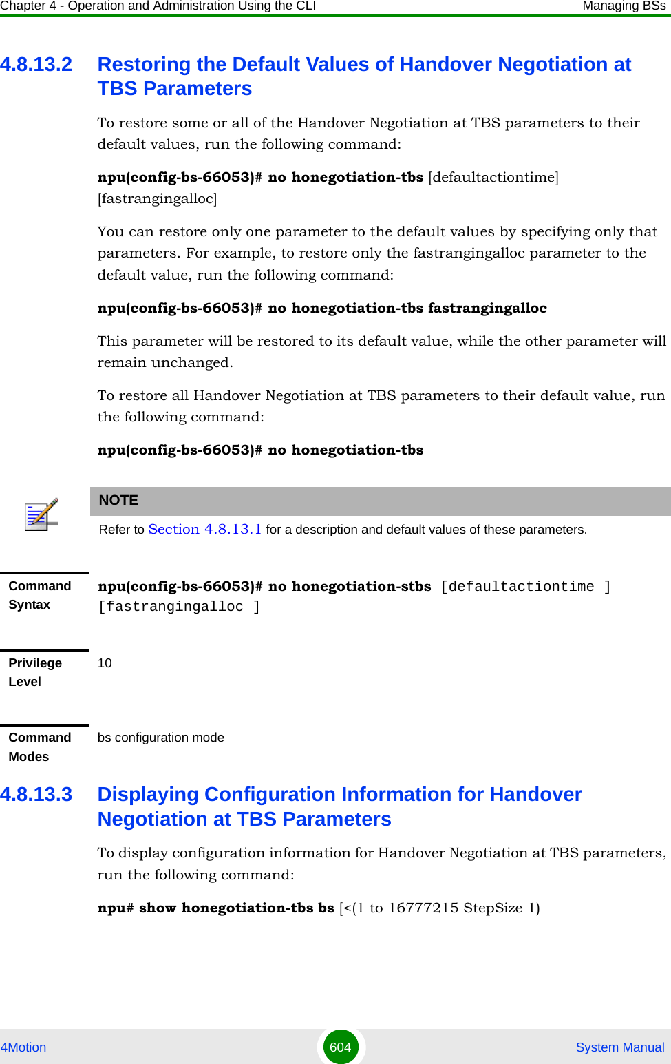 Chapter 4 - Operation and Administration Using the CLI Managing BSs4Motion 604  System Manual4.8.13.2 Restoring the Default Values of Handover Negotiation at TBS ParametersTo restore some or all of the Handover Negotiation at TBS parameters to their default values, run the following command:npu(config-bs-66053)# no honegotiation-tbs [defaultactiontime] [fastrangingalloc]You can restore only one parameter to the default values by specifying only that parameters. For example, to restore only the fastrangingalloc parameter to the default value, run the following command:npu(config-bs-66053)# no honegotiation-tbs fastrangingallocThis parameter will be restored to its default value, while the other parameter will remain unchanged.To restore all Handover Negotiation at TBS parameters to their default value, run the following command:npu(config-bs-66053)# no honegotiation-tbs4.8.13.3 Displaying Configuration Information for Handover Negotiation at TBS ParametersTo display configuration information for Handover Negotiation at TBS parameters, run the following command:npu# show honegotiation-tbs bs [&lt;(1 to 16777215 StepSize 1)NOTERefer to Section 4.8.13.1 for a description and default values of these parameters.Command Syntaxnpu(config-bs-66053)# no honegotiation-stbs [defaultactiontime ] [fastrangingalloc ]Privilege Level10Command Modesbs configuration mode