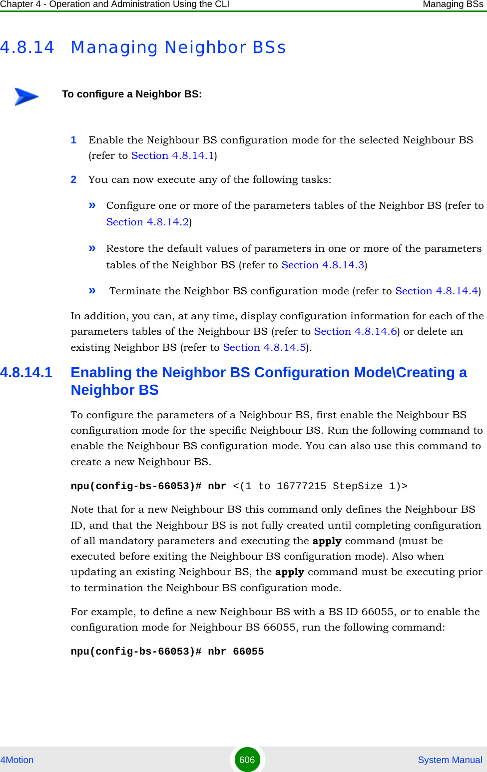 Chapter 4 - Operation and Administration Using the CLI Managing BSs4Motion 606  System Manual4.8.14 Managing Neighbor BSs1Enable the Neighbour BS configuration mode for the selected Neighbour BS (refer to Section 4.8.14.1)2You can now execute any of the following tasks:»Configure one or more of the parameters tables of the Neighbor BS (refer to Section 4.8.14.2)»Restore the default values of parameters in one or more of the parameters tables of the Neighbor BS (refer to Section 4.8.14.3)» Terminate the Neighbor BS configuration mode (refer to Section 4.8.14.4)In addition, you can, at any time, display configuration information for each of the parameters tables of the Neighbour BS (refer to Section 4.8.14.6) or delete an existing Neighbor BS (refer to Section 4.8.14.5). 4.8.14.1 Enabling the Neighbor BS Configuration Mode\Creating a Neighbor BSTo configure the parameters of a Neighbour BS, first enable the Neighbour BS configuration mode for the specific Neighbour BS. Run the following command to enable the Neighbour BS configuration mode. You can also use this command to create a new Neighbour BS. npu(config-bs-66053)# nbr &lt;(1 to 16777215 StepSize 1)&gt;Note that for a new Neighbour BS this command only defines the Neighbour BS ID, and that the Neighbour BS is not fully created until completing configuration of all mandatory parameters and executing the apply command (must be executed before exiting the Neighbour BS configuration mode). Also when updating an existing Neighbour BS, the apply command must be executing prior to termination the Neighbour BS configuration mode.For example, to define a new Neighbour BS with a BS ID 66055, or to enable the configuration mode for Neighbour BS 66055, run the following command:npu(config-bs-66053)# nbr 66055To configure a Neighbor BS: