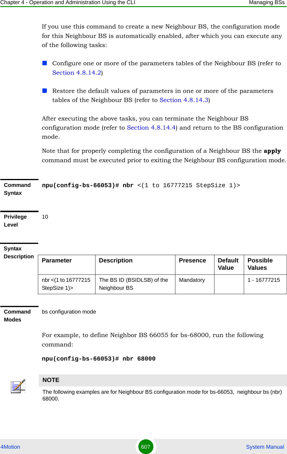 Chapter 4 - Operation and Administration Using the CLI Managing BSs4Motion 607  System ManualIf you use this command to create a new Neighbour BS, the configuration mode for this Neighbour BS is automatically enabled, after which you can execute any of the following tasks:Configure one or more of the parameters tables of the Neighbour BS (refer to Section 4.8.14.2)Restore the default values of parameters in one or more of the parameters tables of the Neighbour BS (refer to Section 4.8.14.3)After executing the above tasks, you can terminate the Neighbour BS configuration mode (refer to Section 4.8.14.4) and return to the BS configuration mode.Note that for properly completing the configuration of a Neighbour BS the apply command must be executed prior to exiting the Neighbour BS configuration mode.For example, to define Neighbor BS 66055 for bs-68000, run the following command:npu(config-bs-66053)# nbr 68000Command Syntaxnpu(config-bs-66053)# nbr &lt;(1 to 16777215 StepSize 1)&gt;Privilege Level10Syntax Description Parameter Description Presence Default Value Possible Valuesnbr &lt;(1 to 16777215 StepSize 1)&gt;The BS ID (BSIDLSB) of the Neighbour BSMandatory 1 - 16777215Command Modesbs configuration modeNOTEThe following examples are for Neighbour BS configuration mode for bs-66053,  neighbour bs (nbr) 68000.