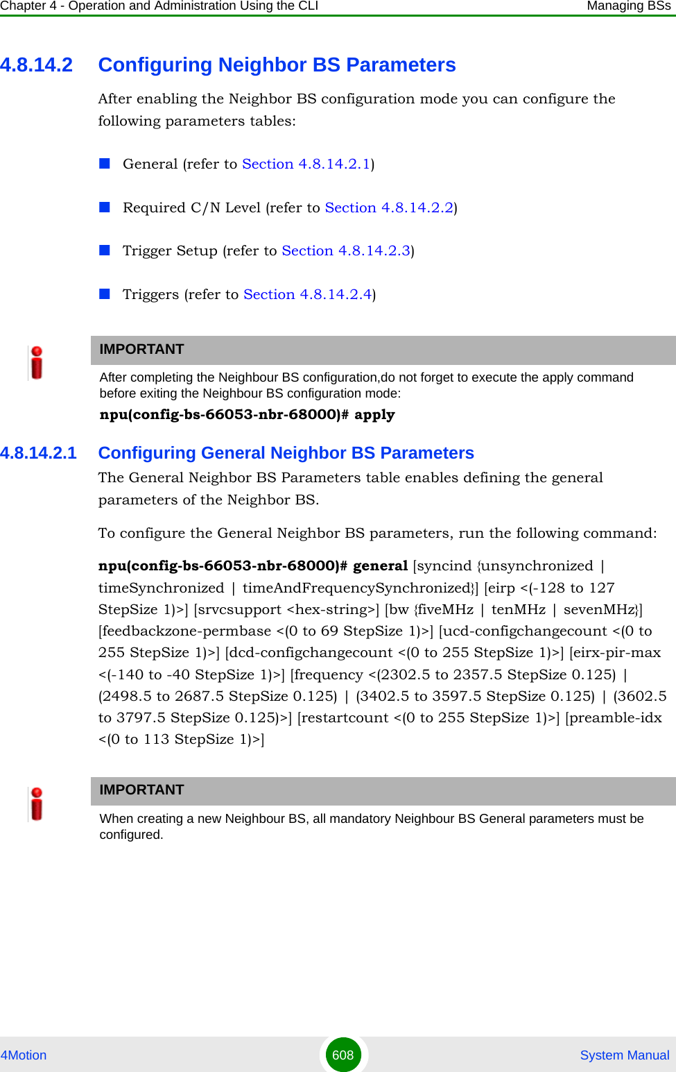 Chapter 4 - Operation and Administration Using the CLI Managing BSs4Motion 608  System Manual4.8.14.2 Configuring Neighbor BS ParametersAfter enabling the Neighbor BS configuration mode you can configure the following parameters tables:General (refer to Section 4.8.14.2.1)Required C/N Level (refer to Section 4.8.14.2.2)Trigger Setup (refer to Section 4.8.14.2.3)Triggers (refer to Section 4.8.14.2.4)4.8.14.2.1 Configuring General Neighbor BS ParametersThe General Neighbor BS Parameters table enables defining the general parameters of the Neighbor BS.To configure the General Neighbor BS parameters, run the following command:npu(config-bs-66053-nbr-68000)# general [syncind {unsynchronized | timeSynchronized | timeAndFrequencySynchronized}] [eirp &lt;(-128 to 127 StepSize 1)&gt;] [srvcsupport &lt;hex-string&gt;] [bw {fiveMHz | tenMHz | sevenMHz}] [feedbackzone-permbase &lt;(0 to 69 StepSize 1)&gt;] [ucd-configchangecount &lt;(0 to 255 StepSize 1)&gt;] [dcd-configchangecount &lt;(0 to 255 StepSize 1)&gt;] [eirx-pir-max &lt;(-140 to -40 StepSize 1)&gt;] [frequency &lt;(2302.5 to 2357.5 StepSize 0.125) | (2498.5 to 2687.5 StepSize 0.125) | (3402.5 to 3597.5 StepSize 0.125) | (3602.5 to 3797.5 StepSize 0.125)&gt;] [restartcount &lt;(0 to 255 StepSize 1)&gt;] [preamble-idx &lt;(0 to 113 StepSize 1)&gt;] IMPORTANTAfter completing the Neighbour BS configuration,do not forget to execute the apply command before exiting the Neighbour BS configuration mode:npu(config-bs-66053-nbr-68000)# applyIMPORTANTWhen creating a new Neighbour BS, all mandatory Neighbour BS General parameters must be configured.