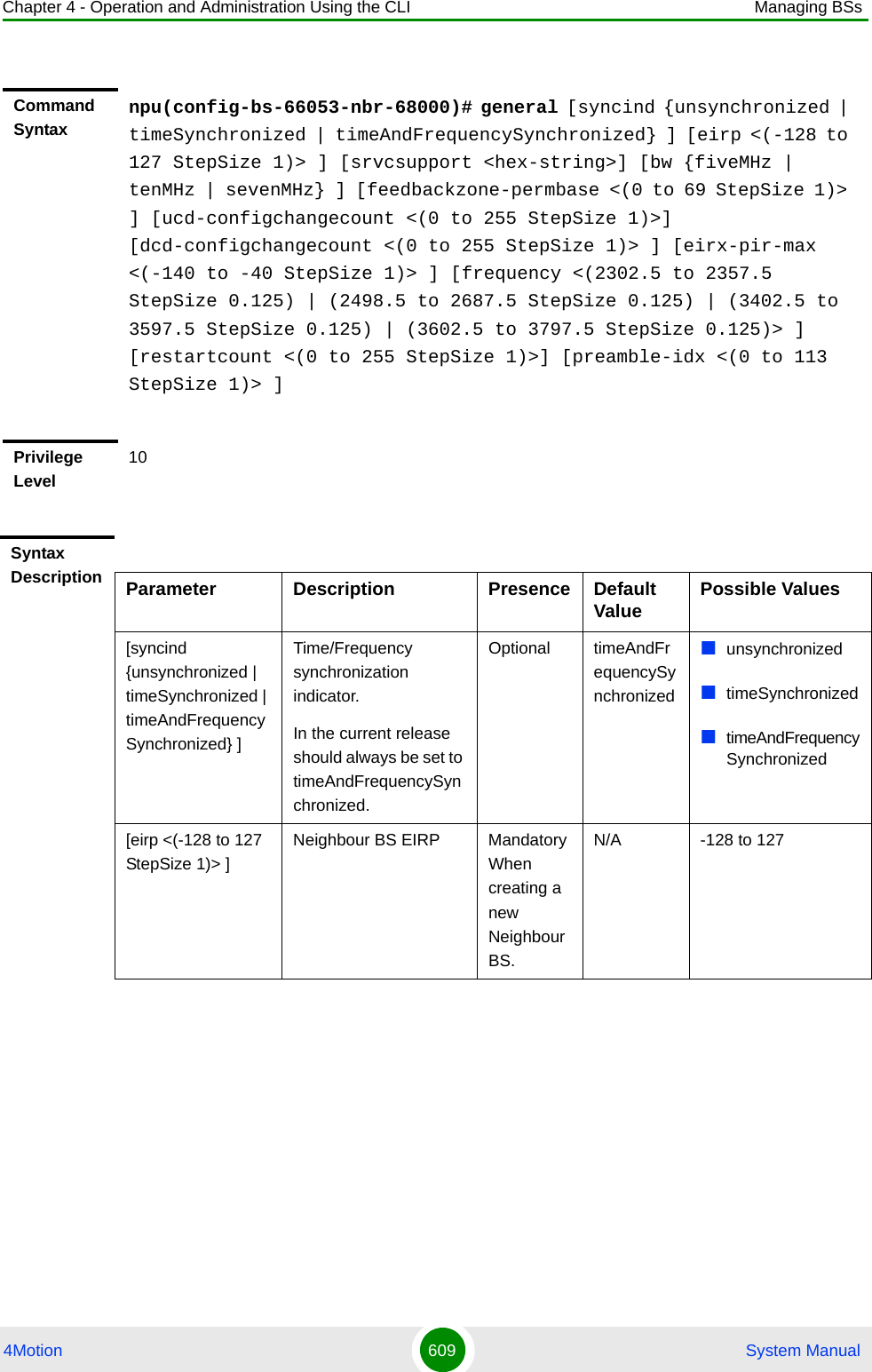 Chapter 4 - Operation and Administration Using the CLI Managing BSs4Motion 609  System ManualCommand Syntaxnpu(config-bs-66053-nbr-68000)# general [syncind {unsynchronized | timeSynchronized | timeAndFrequencySynchronized} ] [eirp &lt;(-128 to 127 StepSize 1)&gt; ] [srvcsupport &lt;hex-string&gt;] [bw {fiveMHz | tenMHz | sevenMHz} ] [feedbackzone-permbase &lt;(0 to 69 StepSize 1)&gt; ] [ucd-configchangecount &lt;(0 to 255 StepSize 1)&gt;] [dcd-configchangecount &lt;(0 to 255 StepSize 1)&gt; ] [eirx-pir-max &lt;(-140 to -40 StepSize 1)&gt; ] [frequency &lt;(2302.5 to 2357.5 StepSize 0.125) | (2498.5 to 2687.5 StepSize 0.125) | (3402.5 to 3597.5 StepSize 0.125) | (3602.5 to 3797.5 StepSize 0.125)&gt; ] [restartcount &lt;(0 to 255 StepSize 1)&gt;] [preamble-idx &lt;(0 to 113 StepSize 1)&gt; ] Privilege Level10Syntax Description Parameter Description Presence Default Value Possible Values[syncind {unsynchronized | timeSynchronized | timeAndFrequencySynchronized} ]Time/Frequency synchronization indicator.In the current release should always be set to timeAndFrequencySynchronized.Optional timeAndFrequencySynchronizedunsynchronizedtimeSynchronizedtimeAndFrequencySynchronized[eirp &lt;(-128 to 127 StepSize 1)&gt; ]Neighbour BS EIRP Mandatory When creating a new Neighbour BS.N/A -128 to 127