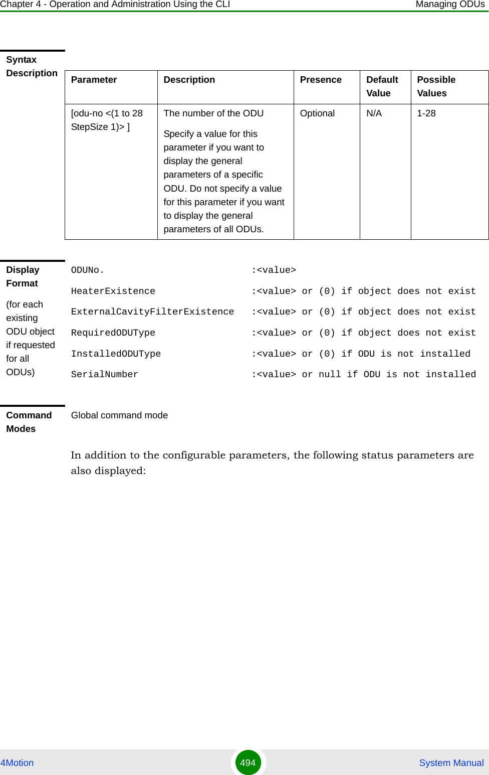 Chapter 4 - Operation and Administration Using the CLI Managing ODUs4Motion 494  System ManualIn addition to the configurable parameters, the following status parameters are also displayed:Syntax Description Parameter Description Presence Default ValuePossible Values[odu-no &lt;(1 to 28 StepSize 1)&gt; ]The number of the ODU Specify a value for this parameter if you want to display the general parameters of a specific ODU. Do not specify a value for this parameter if you want to display the general parameters of all ODUs.Optional N/A 1-28Display Format(for each existing ODU object if requested for all ODUs)ODUNo.                          :&lt;value&gt;HeaterExistence                 :&lt;value&gt; or (0) if object does not existExternalCavityFilterExistence   :&lt;value&gt; or (0) if object does not existRequiredODUType                 :&lt;value&gt; or (0) if object does not existInstalledODUType                :&lt;value&gt; or (0) if ODU is not installedSerialNumber                    :&lt;value&gt; or null if ODU is not installedCommand ModesGlobal command mode