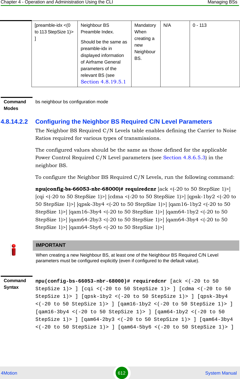 Chapter 4 - Operation and Administration Using the CLI Managing BSs4Motion 612  System Manual4.8.14.2.2 Configuring the Neighbor BS Required C/N Level ParametersThe Neighbor BS Required C/N Levels table enables defining the Carrier to Noise Ratios required for various types of transmissions. The configured values should be the same as those defined for the applicable Power Control Required C/N Level parameters (see Section 4.8.6.5.3) in the neighbor BS.To configure the Neighbor BS Required C/N Levels, run the following command:npu(config-bs-66053-nbr-68000)# requiredcnr [ack &lt;(-20 to 50 StepSize 1)&gt;] [cqi &lt;(-20 to 50 StepSize 1)&gt;] [cdma &lt;(-20 to 50 StepSize 1)&gt;] [qpsk-1by2 &lt;(-20 to 50 StepSize 1)&gt;] [qpsk-3by4 &lt;(-20 to 50 StepSize 1)&gt;] [qam16-1by2 &lt;(-20 to 50 StepSize 1)&gt;] [qam16-3by4 &lt;(-20 to 50 StepSize 1)&gt;] [qam64-1by2 &lt;(-20 to 50 StepSize 1)&gt;] [qam64-2by3 &lt;(-20 to 50 StepSize 1)&gt;] [qam64-3by4 &lt;(-20 to 50 StepSize 1)&gt;] [qam64-5by6 &lt;(-20 to 50 StepSize 1)&gt;][preamble-idx &lt;(0 to 113 StepSize 1)&gt; ]Neighbour BS Preamble Index.Should be the same as preamble-idx in displayed information of Airframe General parameters of the relevant BS (see Section 4.8.19.5.1Mandatory When creating a new Neighbour BS.N/A 0 - 113Command Modesbs neighbour bs configuration mode IMPORTANTWhen creating a new Neighbour BS, at least one of the Neighbour BS Required C/N Level parameters must be configured explicitly (even if configured to the default value).Command Syntaxnpu(config-bs-66053-nbr-68000)# requiredcnr [ack &lt;(-20 to 50 StepSize 1)&gt; ] [cqi &lt;(-20 to 50 StepSize 1)&gt; ] [cdma &lt;(-20 to 50 StepSize 1)&gt; ] [qpsk-1by2 &lt;(-20 to 50 StepSize 1)&gt; ] [qpsk-3by4 &lt;(-20 to 50 StepSize 1)&gt; ] [qam16-1by2 &lt;(-20 to 50 StepSize 1)&gt; ] [qam16-3by4 &lt;(-20 to 50 StepSize 1)&gt; ] [qam64-1by2 &lt;(-20 to 50 StepSize 1)&gt; ] [qam64-2by3 &lt;(-20 to 50 StepSize 1)&gt; ] [qam64-3by4 &lt;(-20 to 50 StepSize 1)&gt; ] [qam64-5by6 &lt;(-20 to 50 StepSize 1)&gt; ]