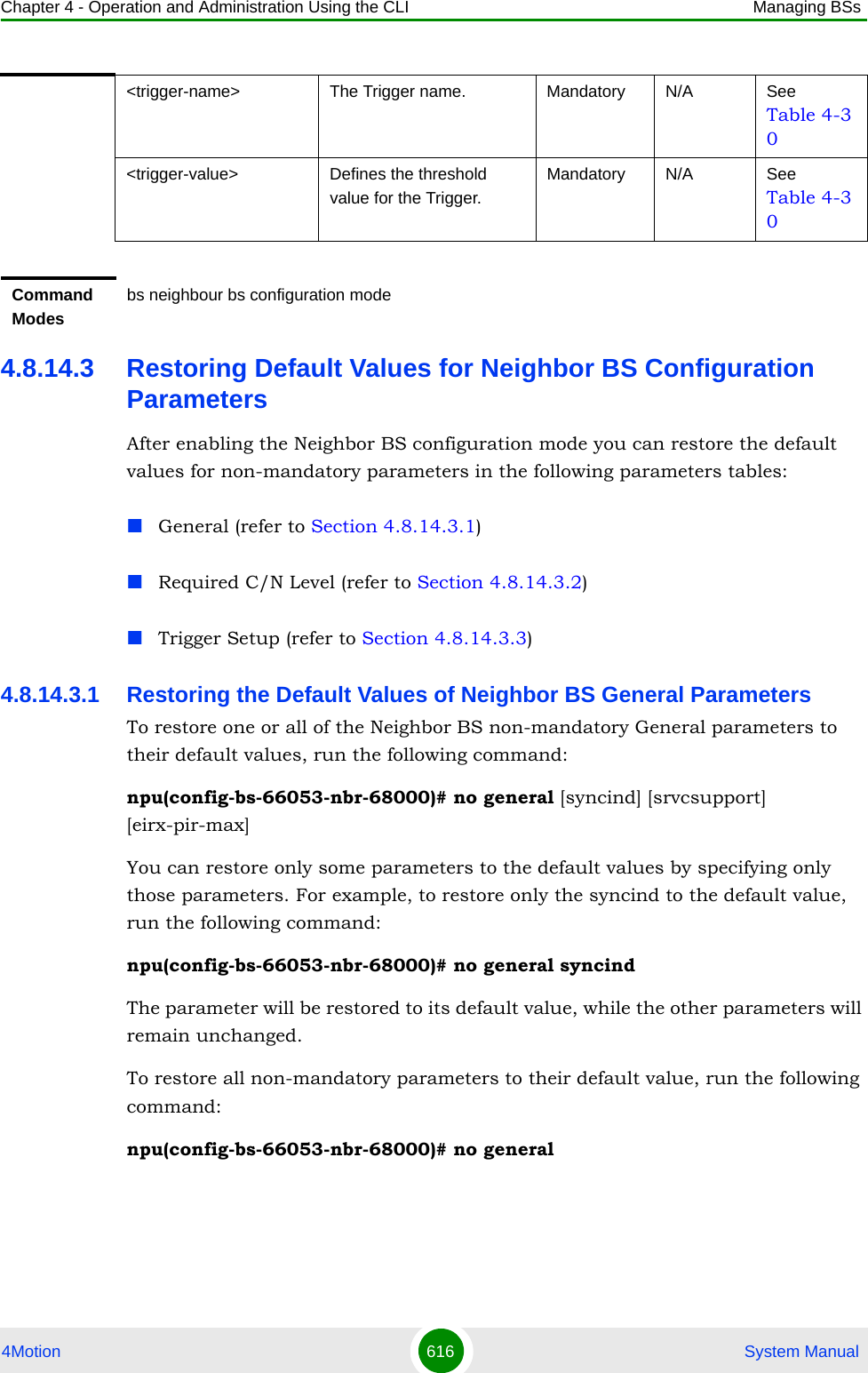 Chapter 4 - Operation and Administration Using the CLI Managing BSs4Motion 616  System Manual4.8.14.3 Restoring Default Values for Neighbor BS Configuration ParametersAfter enabling the Neighbor BS configuration mode you can restore the default values for non-mandatory parameters in the following parameters tables:General (refer to Section 4.8.14.3.1)Required C/N Level (refer to Section 4.8.14.3.2)Trigger Setup (refer to Section 4.8.14.3.3)4.8.14.3.1 Restoring the Default Values of Neighbor BS General ParametersTo restore one or all of the Neighbor BS non-mandatory General parameters to their default values, run the following command:npu(config-bs-66053-nbr-68000)# no general [syncind] [srvcsupport] [eirx-pir-max]You can restore only some parameters to the default values by specifying only those parameters. For example, to restore only the syncind to the default value, run the following command:npu(config-bs-66053-nbr-68000)# no general syncindThe parameter will be restored to its default value, while the other parameters will remain unchanged.To restore all non-mandatory parameters to their default value, run the following command:npu(config-bs-66053-nbr-68000)# no general&lt;trigger-name&gt; The Trigger name. Mandatory N/A See Table 4-30&lt;trigger-value&gt; Defines the threshold value for the Trigger. Mandatory N/A See Table 4-30Command Modesbs neighbour bs configuration mode