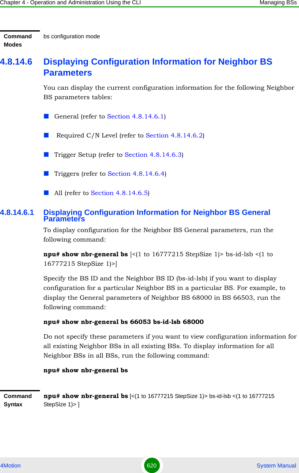 Chapter 4 - Operation and Administration Using the CLI Managing BSs4Motion 620  System Manual4.8.14.6 Displaying Configuration Information for Neighbor BS ParametersYou can display the current configuration information for the following Neighbor BS parameters tables:General (refer to Section 4.8.14.6.1) Required C/N Level (refer to Section 4.8.14.6.2)Trigger Setup (refer to Section 4.8.14.6.3)Triggers (refer to Section 4.8.14.6.4)All (refer to Section 4.8.14.6.5)4.8.14.6.1 Displaying Configuration Information for Neighbor BS General ParametersTo display configuration for the Neighbor BS General parameters, run the following command:npu# show nbr-general bs [&lt;(1 to 16777215 StepSize 1)&gt; bs-id-lsb &lt;(1 to 16777215 StepSize 1)&gt;]Specify the BS ID and the Neighbor BS ID (bs-id-lsb) if you want to display configuration for a particular Neighbor BS in a particular BS. For example, to display the General parameters of Neighbor BS 68000 in BS 66503, run the following command:npu# show nbr-general bs 66053 bs-id-lsb 68000Do not specify these parameters if you want to view configuration information for all existing Neighbor BSs in all existing BSs. To display information for all Neighbor BSs in all BSs, run the following command:npu# show nbr-general bsCommand Modesbs configuration modeCommand Syntaxnpu# show nbr-general bs [&lt;(1 to 16777215 StepSize 1)&gt; bs-id-lsb &lt;(1 to 16777215 StepSize 1)&gt; ]