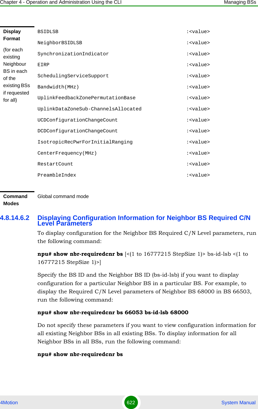 Chapter 4 - Operation and Administration Using the CLI Managing BSs4Motion 622  System Manual4.8.14.6.2 Displaying Configuration Information for Neighbor BS Required C/N Level ParametersTo display configuration for the Neighbor BS Required C/N Level parameters, run the following command:npu# show nbr-requiredcnr bs [&lt;(1 to 16777215 StepSize 1)&gt; bs-id-lsb &lt;(1 to 16777215 StepSize 1)&gt;]Specify the BS ID and the Neighbor BS ID (bs-id-lsb) if you want to display configuration for a particular Neighbor BS in a particular BS. For example, to display the Required C/N Level parameters of Neighbor BS 68000 in BS 66503, run the following command:npu# show nbr-requiredcnr bs 66053 bs-id-lsb 68000Do not specify these parameters if you want to view configuration information for all existing Neighbor BSs in all existing BSs. To display information for all Neighbor BSs in all BSs, run the following command:npu# show nbr-requiredcnr bsDisplay Format(for each existing Neighbour BS in each of the existing BSs if requested for all)BSIDLSB                                           :&lt;value&gt;NeighborBSIDLSB                                   :&lt;value&gt;SynchronizationIndicator                          :&lt;value&gt;EIRP                                              :&lt;value&gt;SchedulingServiceSupport                          :&lt;value&gt;Bandwidth(MHz)                                    :&lt;value&gt;UplinkFeedbackZonePermutationBase                 :&lt;value&gt;UplinkDataZoneSub-ChannelsAllocated               :&lt;value&gt;UCDConfigurationChangeCount                       :&lt;value&gt;DCDConfigurationChangeCount                       :&lt;value&gt;IsotropicRecPwrForInitialRanging                  :&lt;value&gt;CenterFrequency(MHz)                              :&lt;value&gt;RestartCount                                      :&lt;value&gt;PreambleIndex                                     :&lt;value&gt;Command ModesGlobal command mode