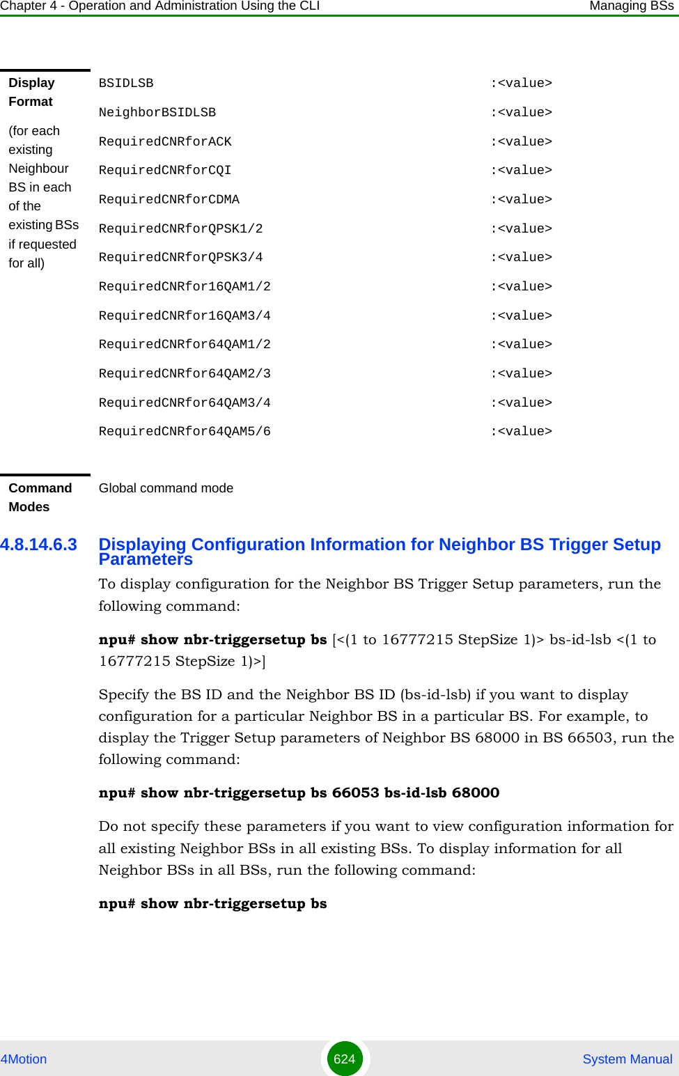 Chapter 4 - Operation and Administration Using the CLI Managing BSs4Motion 624  System Manual4.8.14.6.3 Displaying Configuration Information for Neighbor BS Trigger Setup ParametersTo display configuration for the Neighbor BS Trigger Setup parameters, run the following command:npu# show nbr-triggersetup bs [&lt;(1 to 16777215 StepSize 1)&gt; bs-id-lsb &lt;(1 to 16777215 StepSize 1)&gt;]Specify the BS ID and the Neighbor BS ID (bs-id-lsb) if you want to display configuration for a particular Neighbor BS in a particular BS. For example, to display the Trigger Setup parameters of Neighbor BS 68000 in BS 66503, run the following command:npu# show nbr-triggersetup bs 66053 bs-id-lsb 68000Do not specify these parameters if you want to view configuration information for all existing Neighbor BSs in all existing BSs. To display information for all Neighbor BSs in all BSs, run the following command:npu# show nbr-triggersetup bsDisplay Format(for each existing Neighbour BS in each of the existing BSs if requested for all)BSIDLSB                                           :&lt;value&gt;NeighborBSIDLSB                                   :&lt;value&gt;RequiredCNRforACK                                 :&lt;value&gt;RequiredCNRforCQI                                 :&lt;value&gt;RequiredCNRforCDMA                                :&lt;value&gt;RequiredCNRforQPSK1/2                             :&lt;value&gt;RequiredCNRforQPSK3/4                             :&lt;value&gt;RequiredCNRfor16QAM1/2                            :&lt;value&gt;RequiredCNRfor16QAM3/4                            :&lt;value&gt;RequiredCNRfor64QAM1/2                            :&lt;value&gt;RequiredCNRfor64QAM2/3                            :&lt;value&gt;RequiredCNRfor64QAM3/4                            :&lt;value&gt;RequiredCNRfor64QAM5/6                            :&lt;value&gt;Command ModesGlobal command mode