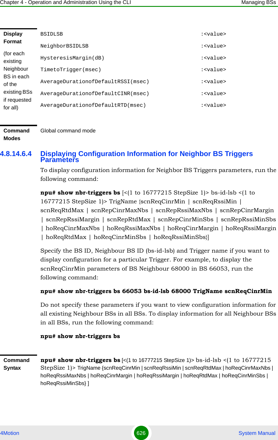 Chapter 4 - Operation and Administration Using the CLI Managing BSs4Motion 626  System Manual4.8.14.6.4 Displaying Configuration Information for Neighbor BS Triggers ParametersTo display configuration information for Neighbor BS Triggers parameters, run the following command:npu# show nbr-triggers bs [&lt;(1 to 16777215 StepSize 1)&gt; bs-id-lsb &lt;(1 to 16777215 StepSize 1)&gt; TrigName {scnReqCinrMin | scnReqRssiMin | scnReqRtdMax | scnRepCinrMaxNbs | scnRepRssiMaxNbs | scnRepCinrMargin | scnRepRssiMargin | scnRepRtdMax | scnRepCinrMinSbs | scnRepRssiMinSbs | hoReqCinrMaxNbs | hoReqRssiMaxNbs | hoReqCinrMargin | hoReqRssiMargin | hoReqRtdMax | hoReqCinrMinSbs | hoReqRssiMinSbs}]Specify the BS ID, Neighbour BS ID (bs-id-lsb) and Trigger name if you want to display configuration for a particular Trigger. For example, to display the scnReqCinrMin parameters of BS Neighbour 68000 in BS 66053, run the following command:npu# show nbr-triggers bs 66053 bs-id-lsb 68000 TrigName scnReqCinrMinDo not specify these parameters if you want to view configuration information for all existing Neighbour BSs in all BSs. To display information for all Neighbour BSs in all BSs, run the following command:npu# show nbr-triggers bsDisplay Format(for each existing Neighbour BS in each of the existing BSs if requested for all)BSIDLSB                                           :&lt;value&gt;NeighborBSIDLSB                                   :&lt;value&gt;HysteresisMargin(dB)                              :&lt;value&gt;TimetoTrigger(msec)                               :&lt;value&gt;AverageDurationofDefaultRSSI(msec)                :&lt;value&gt;AverageDurationofDefaultCINR(msec)                :&lt;value&gt;AverageDurationofDefaultRTD(msec)                 :&lt;value&gt;Command ModesGlobal command modeCommand Syntaxnpu# show nbr-triggers bs [&lt;(1 to 16777215 StepSize 1)&gt; bs-id-lsb &lt;(1 to 16777215 StepSize 1)&gt; TrigName {scnReqCinrMin | scnReqRssiMin | scnReqRtdMax | hoReqCinrMaxNbs | hoReqRssiMaxNbs | hoReqCinrMargin | hoReqRssiMargin | hoReqRtdMax | hoReqCinrMinSbs | hoReqRssiMinSbs} ]