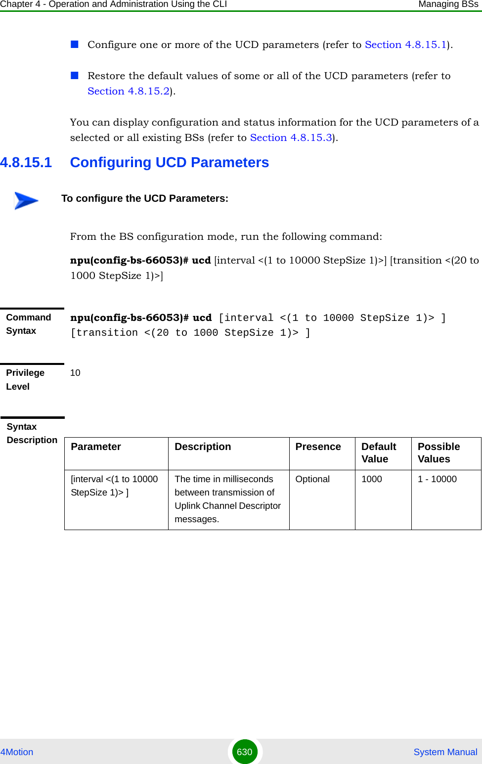 Chapter 4 - Operation and Administration Using the CLI Managing BSs4Motion 630  System ManualConfigure one or more of the UCD parameters (refer to Section 4.8.15.1).Restore the default values of some or all of the UCD parameters (refer to Section 4.8.15.2).You can display configuration and status information for the UCD parameters of a selected or all existing BSs (refer to Section 4.8.15.3).4.8.15.1 Configuring UCD ParametersFrom the BS configuration mode, run the following command:npu(config-bs-66053)# ucd [interval &lt;(1 to 10000 StepSize 1)&gt;] [transition &lt;(20 to 1000 StepSize 1)&gt;]To configure the UCD Parameters:Command Syntaxnpu(config-bs-66053)# ucd [interval &lt;(1 to 10000 StepSize 1)&gt; ] [transition &lt;(20 to 1000 StepSize 1)&gt; ]Privilege Level10Syntax Description Parameter Description Presence Default Value Possible Values[interval &lt;(1 to 10000 StepSize 1)&gt; ]The time in milliseconds between transmission of Uplink Channel Descriptor messages.Optional 1000 1 - 10000