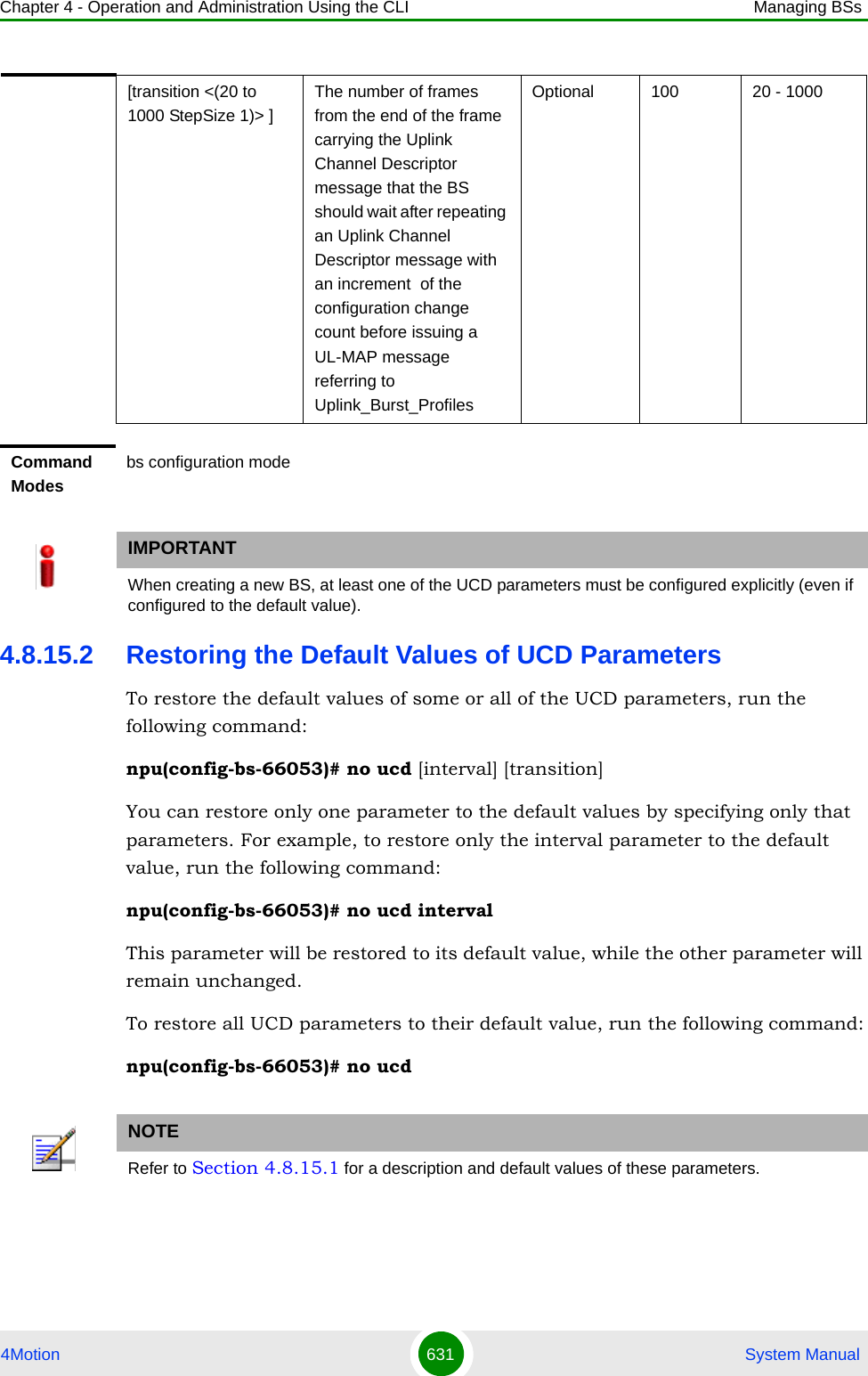 Chapter 4 - Operation and Administration Using the CLI Managing BSs4Motion 631  System Manual4.8.15.2 Restoring the Default Values of UCD ParametersTo restore the default values of some or all of the UCD parameters, run the following command:npu(config-bs-66053)# no ucd [interval] [transition]You can restore only one parameter to the default values by specifying only that parameters. For example, to restore only the interval parameter to the default value, run the following command:npu(config-bs-66053)# no ucd intervalThis parameter will be restored to its default value, while the other parameter will remain unchanged.To restore all UCD parameters to their default value, run the following command:npu(config-bs-66053)# no ucd[transition &lt;(20 to 1000 StepSize 1)&gt; ]The number of frames from the end of the frame carrying the Uplink Channel Descriptor message that the BS should wait after repeating an Uplink Channel Descriptor message with an increment  of the configuration change count before issuing a UL-MAP message referring to Uplink_Burst_ProfilesOptional 100 20 - 1000Command Modesbs configuration modeIMPORTANTWhen creating a new BS, at least one of the UCD parameters must be configured explicitly (even if configured to the default value).NOTERefer to Section 4.8.15.1 for a description and default values of these parameters.