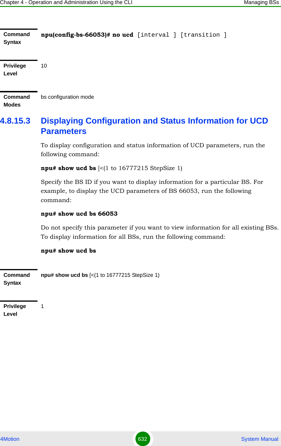 Chapter 4 - Operation and Administration Using the CLI Managing BSs4Motion 632  System Manual4.8.15.3 Displaying Configuration and Status Information for UCD ParametersTo display configuration and status information of UCD parameters, run the following command:npu# show ucd bs [&lt;(1 to 16777215 StepSize 1)Specify the BS ID if you want to display information for a particular BS. For example, to display the UCD parameters of BS 66053, run the following command:npu# show ucd bs 66053Do not specify this parameter if you want to view information for all existing BSs. To display information for all BSs, run the following command:npu# show ucd bsCommand Syntaxnpu(config-bs-66053)# no ucd [interval ] [transition ]Privilege Level10Command Modesbs configuration modeCommand Syntaxnpu# show ucd bs [&lt;(1 to 16777215 StepSize 1)Privilege Level1