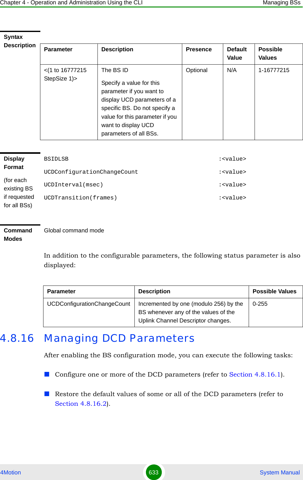 Chapter 4 - Operation and Administration Using the CLI Managing BSs4Motion 633  System ManualIn addition to the configurable parameters, the following status parameter is also displayed:4.8.16 Managing DCD ParametersAfter enabling the BS configuration mode, you can execute the following tasks:Configure one or more of the DCD parameters (refer to Section 4.8.16.1).Restore the default values of some or all of the DCD parameters (refer to Section 4.8.16.2).Syntax Description Parameter Description Presence Default ValuePossible Values&lt;(1 to 16777215 StepSize 1)&gt;The BS ID Specify a value for this parameter if you want to display UCD parameters of a specific BS. Do not specify a value for this parameter if you want to display UCD parameters of all BSs.Optional N/A 1-16777215Display Format(for each existing BS if requested for all BSs)BSIDLSB                                           :&lt;value&gt;UCDConfigurationChangeCount                       :&lt;value&gt;UCDInterval(msec)                                 :&lt;value&gt;UCDTransition(frames)                             :&lt;value&gt;Command ModesGlobal command modeParameter Description Possible ValuesUCDConfigurationChangeCount Incremented by one (modulo 256) by the BS whenever any of the values of the Uplink Channel Descriptor changes.0-255